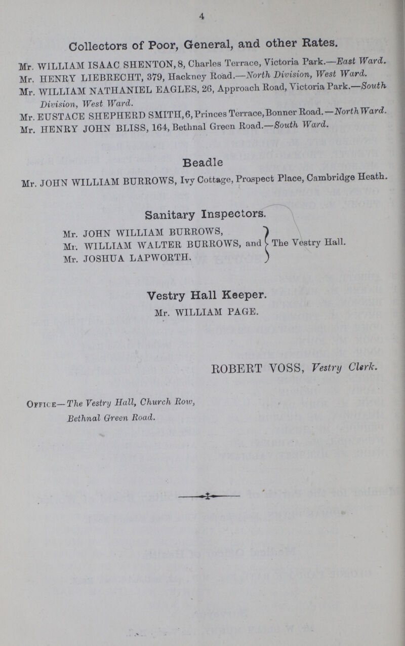 4 Collectors of Poor, General, and other Rates. Mr. WILLIAM ISAAC SHENTON,8, Charles Terrace, Victoria Park.—East Ward. Mr. HENRY LIEBRECHT, 379, Hackney Road.—North Division, West Ward. Mr. WILLIAM NATHANIEL EAGLES, 26, Approach Road, Victoria Park.—South Division, West Ward. Mr. EUSTACE SHEPHERD SMITH,6, Princes Terrace,Bonner Road.—NorthWard. Mr. HENRY JOHN BLISS, 164, Bethnal Green Road.—South Ward. Beadle Mr. JOHN WILLIAM BURROWS, Ivy Cottage, Prospect Place, Cambridge Heath. Sanitary Inspectors. Mr. JOHN WILLIAM BURROWS, Mr. WILLIAM WALTER BURROWS, and The Vestry Hall. Mr. JOSHUA LAPWORTH. Vestry Hall Keeper. Mr. WILLIAM PAGE. ROBERT VOSS, Vestry Clerk. Office—The Vestry Hall, Church Row, Bethnal Green Road.