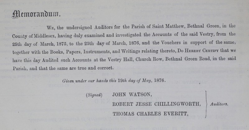 Memorandum. We, the undersigned Auditors for the Parish of Saint Matthew, Bethnal Green, in the County of Middlesex, having duly examined and investigated the Accounts of the said Vestry, from the 25th day of March, 1875, to the 25th day of March, 1876, and the Vouchers in support of the same, together with the Books, Papers, Instruments, and Writings relating thereto, Do Hereby Certify that we have this day Audited such Accounts at the Vestry Hall, Church Row, Bethnal Green Road, in the said Parish, and that the same are true and correct. Given under our hands this 19th day of May, 1876. (Signed) JOHN WATSON, ROBERT JESSE CHILLING WORTH, Auditors. THOMAS CHARLES EVERITT,