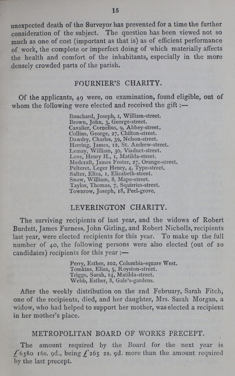 15 unexpected death of the Surveyor has prevented for a time the further consideration of the subject. The question has been viewed not so much as one of cost (important as that is) as of efficient performance of work, the complete or imperfect doing of which materially affects the health and comfort of the inhabitants, especially in the more densely crowded parts of the parish. FOURNIER'S CHARITY. Of the applicants, 49 were, on examination, found eligible, out of whom the following were elected and received the gift:— Bouchard, Joseph, 1, William-street. Brown, John, 3, George-street. Cavalier, Cornelius, 9, Abbey-street. Collins, George, 27, Chilton-street. Dawdry, Charles, 39, Nelson-street. Herring, James, 12, St. Andrew-street. Lemay, William, 30, Viaduct-street. Love, Henry H., 1, Matilda-street. Medcraft, James Foster, 27, Orange-street. Pelteret, Leger Henry, 4, Type-street. Salter, Eliza, 1, Elizabeth-street. Snow, William, 8, Mape-street. Taylor, Thomas, 7, Squirries-street. Townrow, Joseph, 18, Peel-grove. LEVERINGTON CHARITY. The surviving recipients of last year, and the widows of Robert Burdett, James Furness, John Girling, and Robert Nicholls, recipients last year, were elected recipients for this year. To make up the full number of 40, the following persons were also elected (out of 20 candidates) recipients for this year:— Perry, Esther, 102, Columbia-square West. Tomkins, Eliza, 5, Royston-street. Triggs, Sarah, 14, Matilda-street. Webb, Esther, 8, Gale's-gardens. After the weekly distribution on the 2nd February, Sarah Fitch, one of the recipients, died, and her daughter, Mrs. Sarah Morgan, a widow, who had helped to support her mother, was elected a recipient in her mother's place. METROPOLITAN BOARD OF WORKS PRECEPT. The amount required by the Board for the next year is £6380 16s. 9d., being £265 2s. 9d, more than the amount required by the last precept.