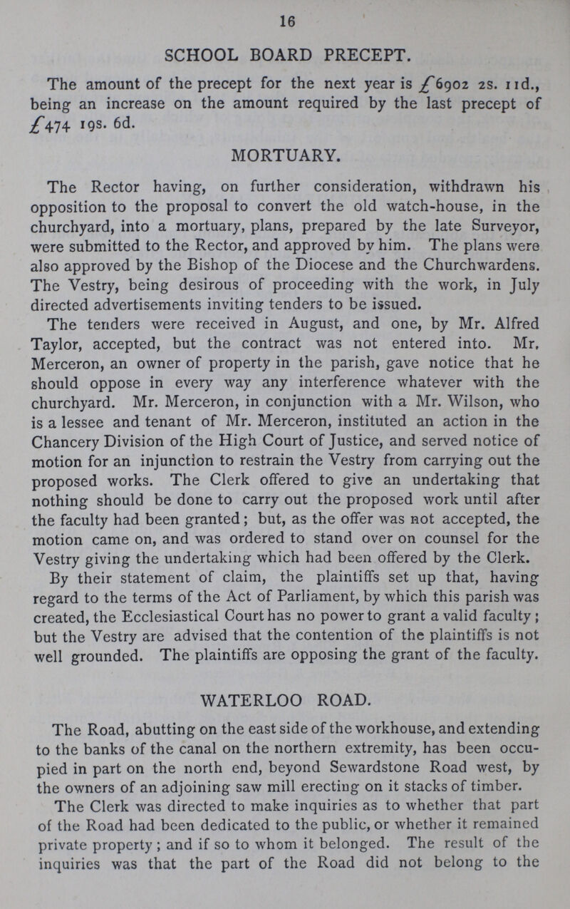 16 SCHOOL BOARD PRECEPT. The amount of the precept for the next year is £6902 2s. 11d., being an increase on the amount required by the last precept of £474 19s. 6d. MORTUARY. The Rector having, on further consideration, withdrawn his opposition to the proposal to convert the old watch-house, in the churchyard, into a mortuary, plans, prepared by the late Surveyor, were submitted to the Rector, and approved by him. The plans were also approved by the Bishop of the Diocese and the Churchwardens. The Vestry, being desirous of proceeding with the work, in July directed advertisements inviting tenders to be issued. The tenders were received in August, and one, by Mr. Alfred Taylor, accepted, but the contract was not entered into. Mr. Merceron, an owner of property in the parish, gave notice that he should oppose in every way any interference whatever with the churchyard. Mr. Merceron, in conjunction with a Mr. Wilson, who is a lessee and tenant of Mr. Merceron, instituted an action in the Chancery Division of the High Court of Justice, and served notice of motion for an injunction to restrain the Vestry from carrying out the proposed works. The Clerk offered to give an undertaking that nothing should be done to carry out the proposed work until after the faculty had been granted; but, as the offer was not accepted, the motion came on, and was ordered to stand over on counsel for the Vestry giving the undertaking which had been offered by the Clerk. By their statement of claim, the plaintiffs set up that, having regard to the terms of the Act of Parliament, by which this parish was created, the Ecclesiastical Court has no power to grant a valid faculty; but the Vestry are advised that the contention of the plaintiffs is not well grounded. The plaintiffs are opposing the grant of the faculty. WATERLOO ROAD. The Road, abutting on the east side of the workhouse, and extending to the banks of the canal on the northern extremity, has been occu pied in part on the north end, beyond Sewardstone Road west, by the owners of an adjoining saw mill erecting on it stacks of timber. The Clerk was directed to make inquiries as to whether that part of the Road had been dedicated to the public, or whether it remained private property; and if so to whom it belonged. The result of the inquiries was that the part of the Road did not belong to the