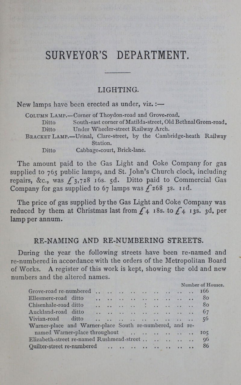 SURVEYOR'S DEPARTMENT. LIGHTING. New lamps have been erected as under, viz.:— Column Lamp.—Corner of Thoydon-road and Grove-road. Ditto South-east corner of Matilda-street, Old Bethnal Green-road. Ditto Under Wheeler-street Railway Arch. Bracket Lamp.—Urinal, Clare-street, by the Cambridge-heath Railway Station. Ditto Cabbage-court, Brick-lane. The amount paid to the Gas Light and Coke Company for gas supplied to 765 public lamps, and St. John's Church clock, including repairs, &c., was £3,728 16s. 5d. Ditto paid to Commercial Gas Company for gas supplied to 67 lamps was £268 3s. IId. The price of gas supplied by the Gas Light and Coke Company was reduced by them at Christmas last from £4 18s. to £4 13s. 3d. per lamp per annum. RE-NAMING AND RE-NUMBERING STREETS. During the year the following streets have been re-named and re-numbered in accordance with the orders of the Metropolitan Board of Works. A register of this work is kept, showing the old and new numbers and the altered names. Number of Houses. Grove-road re-numbered 166 Ellesmere-road ditto 80 Chisenhale-road ditto 80 Auckland-road ditto 67 Vivian-road ditto 56 Warner-place and Warner-place South re-numbered, and re named Warner-place throughout 105 Elizabeth-street re-named Rushmead-street 96 Quilter-street re-numbered 86
