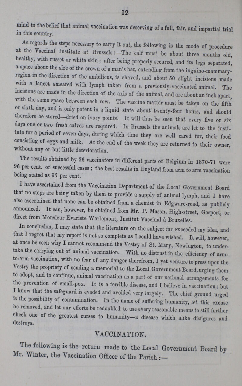 12 mind to the belief that animal vaccination was deserving of a full, fair, and impartial trial in this country. As regards the steps necessary to carry it out, the following is the mode of procedure at the Vaccinal Institute at Brussels:—The calf must be about three months old, healthy, with russet or white skin; after being properly secured, and its legs separated, a space about the size of the crown of a man's hat, extending from the inguino-mammary region in the direction of the umbilicus, is shaved, and about 50 slight incisions made with a lancet smeared with lymph taken from a previously-vaccinated animal. The incisions are made in the direction of the axis of the animal, and are about an inch apart, with the same space between each row. The vaccine matter must be taken on the fifth or sixth day, and is only potent in a liquid state about twenty-four hours, and should therefore be stored—dried on ivory points. It will thus be seen that every five or six days one or two fresh calves are required. In Brussels the animals are let to the insti tute for a period of seven days, during which time they are well cared for, their food consisting of eggs and milk. At the end of the week they are returned to their owner, without any or but little deterioration. The results obtained by 36 vaccinators in different parts of Belgium in 1870-71 were 96 per cent. of successful cases; the best results in England from arm to arm vaccination being stated as 95 per cent. I have ascertained from the Vaccination Department of the Local Government Board that no steps are being taken by them to provide a supply of animal lymph, and I have also ascertained that none can be obtained from a chemist in Edgware.road, as publicly announced. It can, however, be obtained from Mr. P. Mason, High-street, Gosport, or direct from Monsieur Evariste Warlopiont, Institut Vaccinal a Bruxelles. In conclusion, I may state that the literature on the subject far exceeded my idea, and that I regret that my report is not so complete as I could have wished. It will, however, at once be seen why I cannot recommend the Vestry of St. Mary, Newington, to under take the carrying out of animal vaccination. With no distrust in the efficiency of arm to-arm vaccination, with no fear of any danger therefrom, I yet venture to press upon the Vestry the propriety of sending a memorial to the Local Government Board, urging them to adopt, and to continue, animal vaccination as a part of our national arrangements for the prevention of small-pox. It is a terrible disease, and I believe in vaccination; but I know that the safeguard is evaded and avoided very largely. The chief ground urged is the possibility of contamination. In the name of suffering humanity, let this excuse be removed, and let our efforts be redoubled to use every reasonable means to still further check one of the greatest curses to humanity—a disease which alike disfigures and destroys. VACCINATION; The following is the return made to the Local Government Board by Mr. Winter, the Vaccination Officer of the Parish:—