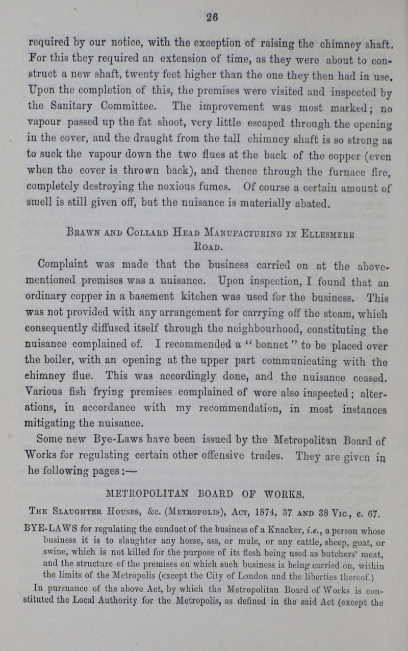26 required by our notice, with the exception of raising the chimney shaft, For this they required an extension of time, as they were about to con struct a new shaft, twenty feet higher than the one they then had in use. Upon the completion of this, the premises were visited and inspected by the Sanitary Committee. The improvement was most marked; no vapour passed up the fat 6hoot, very little escaped through the opening in the oover, and the draught from the tall chimney shaft is so strong as to suck the vapour down the two flues at the back of the copper (even when tho cover is thrown back), and thence through the furnace fire, completely destroying the noxious fumes. Of course a certain amount of smell is still given off, but the nuisance is materially abated. Bbawn and Collard Head Manufacturing in Ellesmere Road. Complaint was made that the business carried on at the above mentioned premises was a nuisance. Upon inspection, I found that an ordinary copper in a basement kitchen was used for the business. This was not provided with any arrangement for carrying off the steam, which consequently diffused itself through the neighbourhood, constituting the nuisance complained of. I recommended a bonnet to be placed over the boiler, with an opening at the upper part communicating with the ehimney flue. This was accordingly done, and tho nuisance ceased. Various fish frying premises complained of were also inspected ; alter ations, in accordance with my recommendation, in most instances mitigating the nuisance. Some new Eye-Laws have been issued by the Metropolitan Board of Works for regulating certain other offensive trades. They are given in he following pages:— METROPOLITAN BOARD OF WORKS. The Slaughter Houses, &c. (Metropolis), Act, 1874, 37 and 38 Vic., c. 67. BYE-LAWS for regulating the conduct of the business of a Knacker, i.e., a person whose business it is to slaughter any horse, ass, or mule, or any cattle, sheep, goat, or swine, which is not killed for the purpose of its flesh being used as butchers' meat, and the structure of the premises on which such business is being carried on, within the limits of the Metropolis (except the City of London and the liberties thereof.) In pursuance of the above Act, by which the Metropolitan Board of Works is con stituted the Local Authority for tho Metropolis, as defined in the said Act (except the