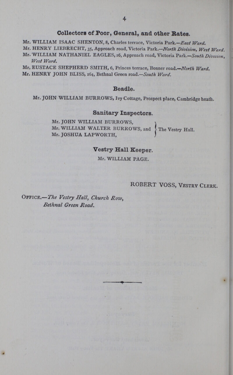 4 Collectors of Poor, General, and other Rates. Mr. WILLIAM ISAAC SHENTON, 8, Charles terrace, Victoria Park.—East Ward. Mr. HENRY LIEBRECHT, 35, Approach road, Victoria Park.—North Division, West Ward. Mr. WILLIAM NATHANIEL EAGLES, 26, Approach road, Victoria Park.—South Division, West Ward. Mr, EUSTACE SHEPHERD SMITH, 6, Princes terrace, Bonner road.—North Ward. Mr. HENRY JOHN BLISS, 164, Bethnal Green road.—South Ward. Beadle. Mr. JOHN WILLIAM BURROWS, Ivy Cottage, Prospect place, Cambridge heath. Sanitary Inspectors. The Vestry Hall. Mr. JOHN WILLIAM BURROWS, Mr. WILLIAM WALTER BURROWS, and Mr. JOSHUA LAPWORTH, Vestry Hall Keeper. Mr. WILLIAM PAGE. ROBERT VOSS, Vestry Clerk. Office,—The Vestry Hall, Church Row, Bethnal Green Road.