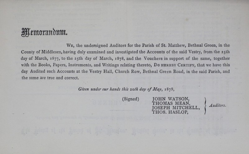 Memorandum We, the undersigned Auditors for the Parish of St. Matthew, Bethnal Green, in the County of Middlesex, having duly examined and investigated the Accounts of the said Vestry, from the 25th day of March, 1877, to the 25th day of March, 1878, and the Vouchers in support of the same, together with the Books, Papers, Instruments, and Writings relating thereto, Do hereby Certify, that we have this day Audited such Accounts at the Vestry Hall, Church Row, Bethnal Green Road, in the said Parish, and the same are true and correct. Given under our hands this 20th day of May, 1878, Auditors (Signed) JOHN WATSON, THOMAS MEAN, JOSEPH MITCHELL, THOS. HASLOP,