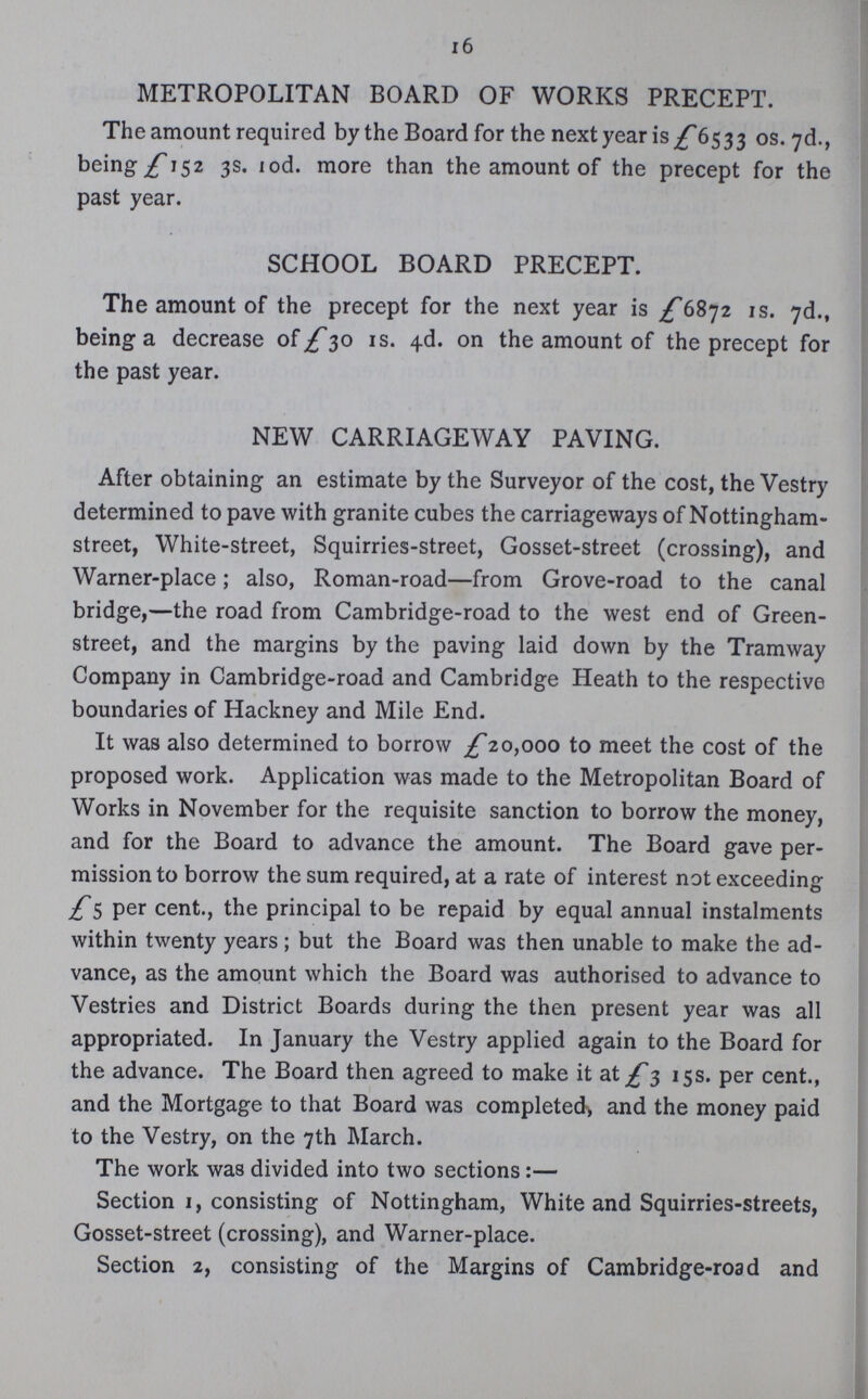 16 METROPOLITAN BOARD OF WORKS PRECEPT. The amount required by the Board for the next year is £6533 os. 7d., being £152 3s. 10d. more than the amount of the precept for the past year. SCHOOL BOARD PRECEPT. The amount of the precept for the next year is £6872 1s. 7d., being a decrease of £30 1s. 4d. on the amount of the precept for the past year. NEW CARRIAGEWAY PAVING. After obtaining an estimate by the Surveyor of the cost, the Vestry determined to pave with granite cubes the carriageways of Nottingham street, White-street, Squirries-street, Gosset-street (crossing), and Warner-place; also, Roman-road—from Grove-road to the canal bridge,—the road from Cambridge-road to the west end of Green street, and the margins by the paving laid down by the Tramway Company in Cambridge-road and Cambridge Heath to the respective boundaries of Hackney and Mile End. It was also determined to borrow £20,000 to meet the cost of the proposed work. Application was made to the Metropolitan Board of Works in November for the requisite sanction to borrow the money, and for the Board to advance the amount. The Board gave per mission to borrow the sum required, at a rate of interest not exceeding £5 per cent., the principal to be repaid by equal annual instalments within twenty years; but the Board was then unable to make the ad vance, as the amount which the Board was authorised to advance to Vestries and District Boards during the then present year was all appropriated. In January the Vestry applied again to the Board for the advance. The Board then agreed to make it at £3 15s. per cent., and the Mortgage to that Board was completed, and the money paid to the Vestry, on the 7th March. The work was divided into two sections:— Section 1, consisting of Nottingham, White and Squirries-streets, Gosset-street (crossing), and Warner-place. Section 2, consisting of the Margins of Cambridge-road and