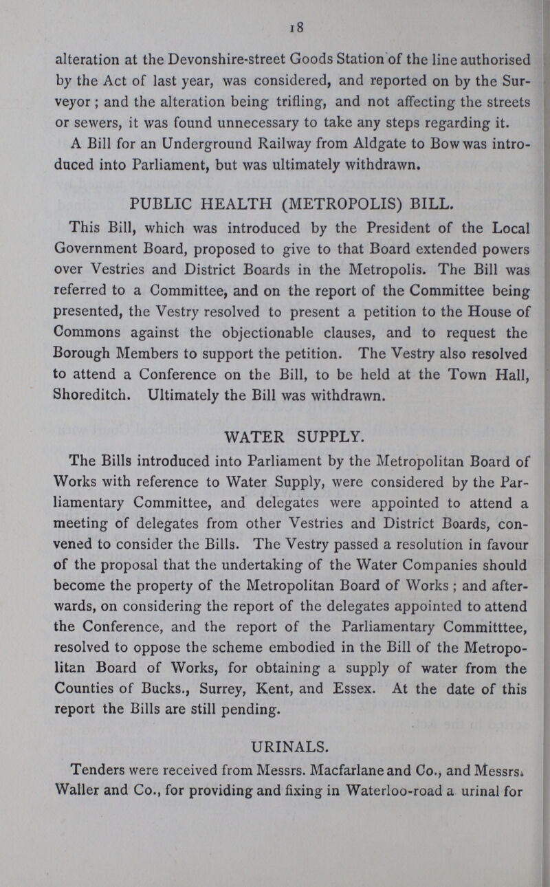 18 alteration at the Devonshire-street Goods Station of the line authorised by the Act of last year, was considered, and reported on by the Sur veyor; and the alteration being trifling, and not affecting the streets or sewers, it was found unnecessary to take any steps regarding it. A Bill for an Underground Railway from Aldgate to Bow was intro duced into Parliament, but was ultimately withdrawn. PUBLIC HEALTH (METROPOLIS) BILL. This Bill, which was introduced by the President of the Local Government Board, proposed to give to that Board extended powers over Vestries and District Boards in the Metropolis. The Bill was referred to a Committee, and on the report of the Committee being presented, the Vestry resolved to present a petition to the House of Commons against the objectionable clauses, and to request the Borough Members to support the petition. The Vestry also resolved to attend a Conference on the Bill, to be held at the Town Hall, Shoreditch. Ultimately the Bill was withdrawn. WATER SUPPLY. The Bills introduced into Parliament by the Metropolitan Board of Works with reference to Water Supply, were considered by the Par liamentary Committee, and delegates were appointed to attend a meeting of delegates from other Vestries and District Boards, con vened to consider the Bills. The Vestry passed a resolution in favour of the proposal that the undertaking of the Water Companies should become the property of the Metropolitan Board of Works ; and after wards, on considering the report of the delegates appointed to attend the Conference, and the report of the Parliamentary Committtee, resolved to oppose the scheme embodied in the Bill of the Metropo litan Board of Works, for obtaining a supply of water from the Counties of Bucks., Surrey, Kent, and Essex. At the date of this report the Bills are still pending. URINALS. Tenders were received from Messrs. Macfarlane and Co., and Messrs. Waller and Co., for providing and fixing in Waterloo-road a urinal for