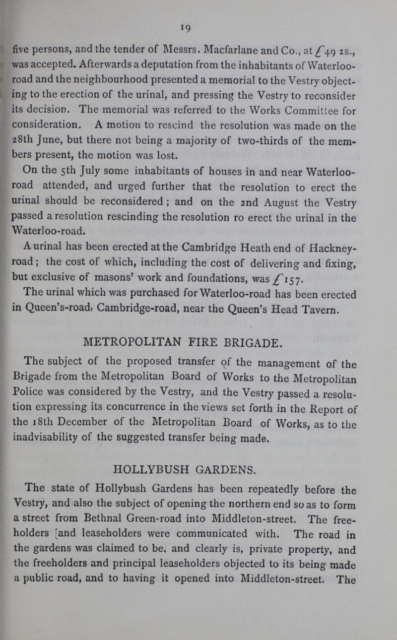 19 five persons, and the tender of Messrs. Macfarlane and Co., at £49 2s., was accepted. Afterwards a deputation from the inhabitants of Waterloo road and the neighbourhood presented a memorial to the Vestry object ing to the erection of the urinal, and pressing the Vestry to reconsider its decision. The memorial was referred to the Works Committee for consideration. A motion to rescind the resolution was made on the 28th June, but there not being a majority of two-thirds of the mem bers present, the motion was lost. On the 5th July some inhabitants of houses in and near Waterloo road attended, and urged further that the resolution to erect the urinal should be reconsidered; and on the 2nd August the Vestry passed a resolution rescinding the resolution ro erect the urinal in the Waterloo-road. A urinal has been erected at the Cambridge Heath end of Hackney road; the cost of which, including the cost of delivering and fixing, but exclusive of masons' work and foundations, was £157. The urinal which was purchased for Waterloo-road has been erected in Queen's-road, Cambridge-road, near the Queen's Head Tavern. METROPOLITAN FIRE BRIGADE. The subject of the proposed transfer of the management of the Brigade from the Metropolitan Board of Works to the Metropolitan Police was considered by the Vestry, and the Vestry passed a resolu tion expressing its concurrence in the views set forth in the Report of the 18th December of the Metropolitan Board of Works, as to the inadvisability of the suggested transfer being made. HOLLYBUSH GARDENS. The state of Hollybush Gardens has been repeatedly before the Vestry, and also the subject of opening the northern end so as to form a street from Bethnal Green-road into Middleton-street. The free holders and leaseholders were communicated with. The road in the gardens was claimed to be, and clearly is, private property, and the freeholders and principal leaseholders objected to its being made a public road, and to having it opened into Middleton-street. The