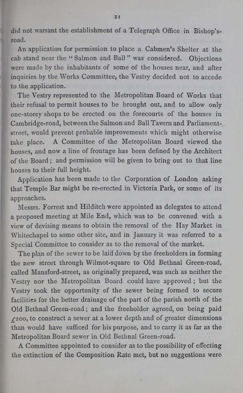 2 I did not warrant the establishment of a Telegraph Office in Bishop's road. An application for permission to place a Cabmen's Shelter at the cab stand near the Salmon and Ball was considered. Objections were made by the inhabitants of some of the houses near, and after inquiries by the Works Committee, the Vestry decided not to accede to the application. The Vestry represented to the Metropolitan Board of Works that their refusal to permit houses to be brought out, and to allow only one-storey shops to be erected on the forecourts of the houses in Cambridge-road, between the Salmon and Ball Tavern and Parliament street, would prevent probable improvements which might otherwise take place. A Committee of the Metropolitan Board viewed the houses, and now a line of frontage has been defined by the Architect of the Board; and permission will be given to bring out to that line houses to their full height. Application has been made to the Corporation of London asking that Temple Bar might be re-erected in Victoria Park, or some of its approaches. Messrs. Forrest and Hilditch were appointed as delegates to attend a proposed meeting at Mile End, which was to be convened with a view of devising means to obtain the removal of the Hay Market in Whitechapel to some other site, and in January it was referred to a Special Committee to consider as to the removal of the market. The plan of the sewer to be laid down by the freeholders in forming the new street through Wilmot-square to Old Bethnal Green-road, called Mansford-street, as originally prepared, was such as neither the Vestry nor the Metropolitan Board could have approved; but the Vestry took the opportunity of the sewer being formed to secure facilities for the better drainage of the part of the parish north of the Old Bethnal Green-road; and the freeholder agreed, on being paid £200, to construct a sewer at a lower depth and of greater dimensions than would have sufficed for his purpose, and to carry it as far as the Metropolitan Board sewer in Old Bethnal Green-road. A Committee appointed to consider as to the possibility of effecting the extinction of the Composition Rate met, but no suggestions were