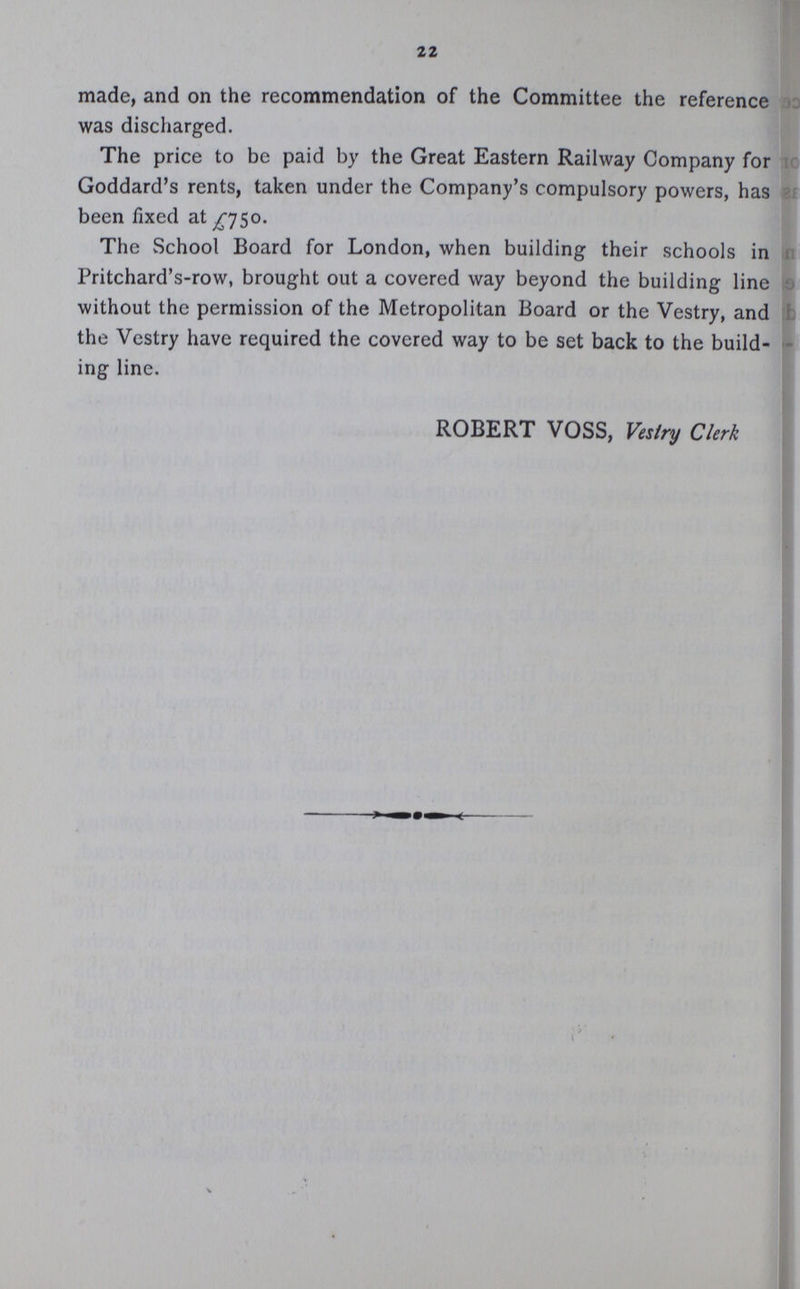22 made, and on the recommendation of the Committee the reference was discharged. The price to be paid by the Great Eastern Railway Company for Goddard's rents, taken under the Company's compulsory powers, has been fixed at £750. The School Board for London, when building their schools in Pritchard's-row, brought out a covered way beyond the building line without the permission of the Metropolitan Board or the Vestry, and the Vestry have required the covered way to be set back to the build ing line. ROBERT VOSS, Vestry Clerk
