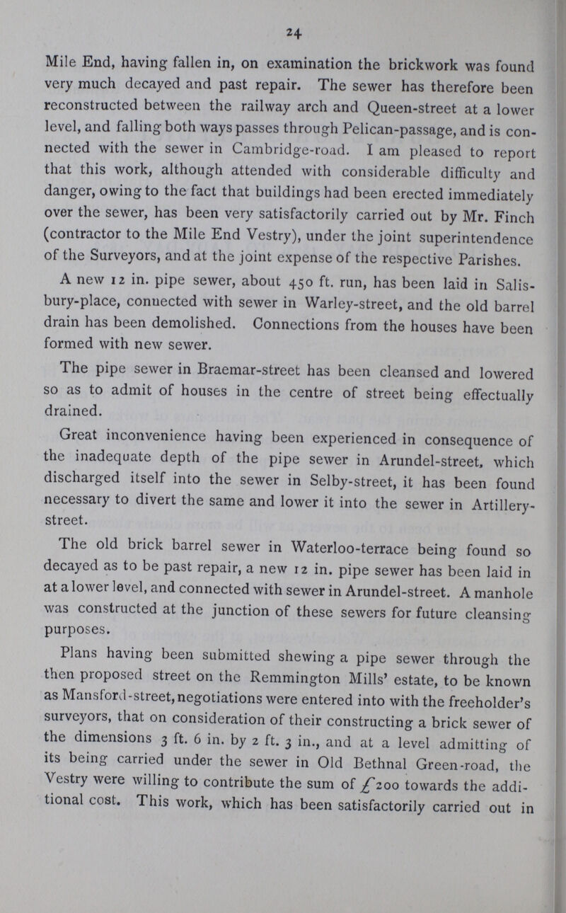 24 Mile End, having fallen in, on examination the brickwork was found very much decayed and past repair. The sewer has therefore been reconstructed between the railway arch and Queen-street at a lower level, and falling both ways passes through Pelican-passage, and is con nected with the sewer in Cambridge-road. I am pleased to report that this work, although attended with considerable difficulty and danger, owing to the fact that buildings had been erected immediately over the sewer, has been very satisfactorily carried out by Mr. Finch (contractor to the Mile End Vestry), under the joint superintendence of the Surveyors, and at the joint expense of the respective Parishes. A new 12 in. pipe sewer, about 450 ft. run, has been laid in Salis bury-place, conuected with sewer in Warley-street, and the old barrel drain has been demolished. Connections from the houses have been formed with new sewer. The pipe sewer in Braemar-street has been cleansed and lowered so as to admit of houses in the centre of street being effectually drained. Great inconvenience having been experienced in consequence of the inadequate depth of the pipe sewer in Arundel-street, which discharged itself into the sewer in Selby-street, it has been found necessary to divert the same and lower it into the sewer in Artillery street. The old brick barrel sewer in Waterloo-terrace being found so decayed as to be past repair, a new 12 in. pipe sewer has been laid in at a lower level, and connected with sewer in Arundel-street. A manhole was constructed at the junction of these sewers for future cleansing purposes. Plans having been submitted shewing a pipe sewer through the then proposed street on the Remmington Mills' estate, to be known as Mansford-street, negotiations were entered into with the freeholder's surveyors, that on consideration of their constructing a brick sewer of the dimensions 3 ft. 6 in. by 2 ft. 3 in., and at a level admitting of its being carried under the sewer in Old Bethnal Green-road, the Vestry were willing to contribute the sum of £200 towards the addi tional cost. This work, which has been satisfactorily carried out in