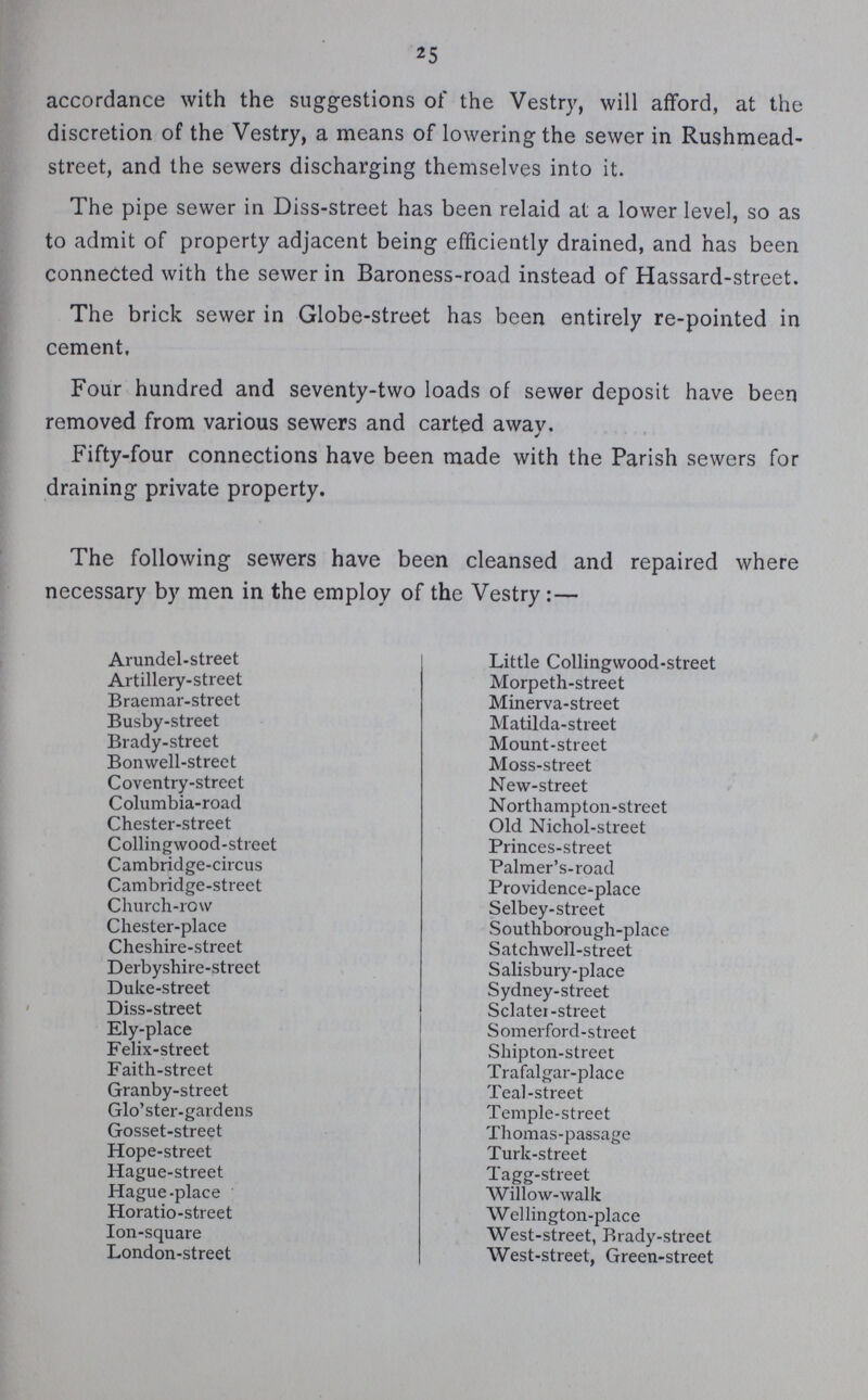 25 accordance with the suggestions of the Vestry, will afford, at the discretion of the Vestry, a means of lowering the sewer in Rushmead street, and the sewers discharging themselves into it. The pipe sewer in Diss-street has been relaid at a lower level, so as to admit of property adjacent being efficiently drained, and has been connected with the sewer in Baroness-road instead of Hassard-street. The brick sewer in Globe-street has been entirely re-pointed in cement. Four hundred and seventy-two loads of sewer deposit have been removed from various sewers and carted away. Fifty-four connections have been made with the Parish sewers for draining private property. The following sewers have been cleansed and repaired where necessary by men in the employ of the Vestry:— Arundel-street Artillery-street Braemar-street Busby-street Brady-street Bonwell-street Coventry-street Columbia-road Chester-street Collingwood-street Cambridge-circus Cambridge-street Church-row Chester-place Cheshire-street Derbyshire-street Duke-street Diss-street Ely-place Felix-street Faith-street Granby-street Glo'ster-gardens Gosset-street Hope-street Hague-street Hague-place Horatio-street Ion-square London-street Little Collingwood-street Morpeth-street Minerva-street Matilda-street Mount-street Moss-street New-street Northampton-street Old Nichol-street Princes-street Palmer's-road Providence-place Selbey-street Southborough-place Satchwell-street Salisbury-place Sydney-street Sclater-street Somerford-street Shipton-street Trafalgar-place Teal-street Temple-street Thomas-passage Turk-street Tagg-street Willow-walk Wellington-place West-street, Brady-street West-street, Green-street