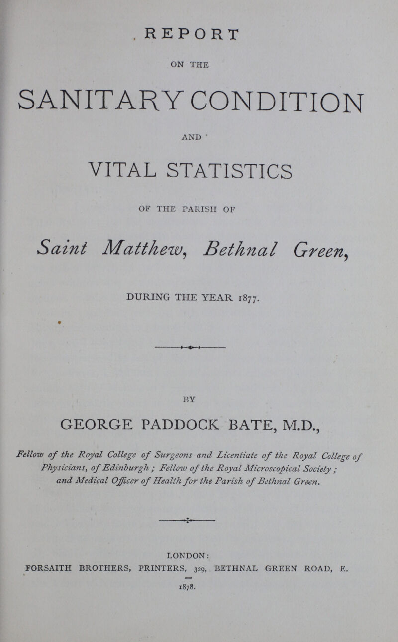 REPORT ON THE SANITARY CONDITION AND VITAL STATISTICS OF THE PARISH OF Saint Matthew, Bethnal Green, DURING THE YEAR 1877. BY GEORGE PADDOCK BATE, M.D., Fellow of the Royal College of Surgeons and Licentiate of the Royal College of Physicians, of Edinburgh; Fellow of the Royal Microscopical Society; and Medical Officer of Health for the Parish of Bethnal Green. LONDON: FORSAITH BROTHERS, PRINTERS, 329, BETHNAL GARDEN ROAD E. 1878.