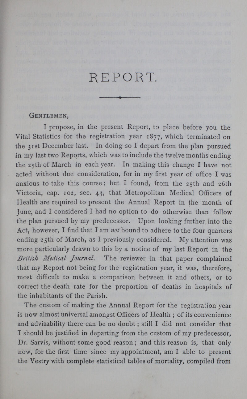 REPORT. Gentlemen, I propose, in the present Report, to place before you the Vital Statistics for the registration year 1877, which terminated on the 31st December last. In doing so I depart from the plan pursued in my last two Reports, which was to include the twelve months ending the 25th of March in each year. In making this change I have not acted without due consideration, for in my first year of office I was anxious to take this course; but I found, from the 25th and 26th Victoria, cap. 102, sec. 43, that Metropolitan Medical Officers of Health are required to present the Annual Report in the month of June, and I considered I had no option to do otherwise than follow the plan pursued by my predecessor. Upon looking further into the Act, however, I find that I am not bound to adhere to the four quarters ending 25th of March, as I previously considered. My attention was more particularly drawn to this by a notice of my last Report in the British Medical Journal. The reviewer in that paper complained that my Report not being for the registration year, it was, therefore, most difficult to make a comparison between it and others, or to correct the death rate for the proportion of deaths in hospitals of the inhabitants of the Parish. The custom of making the Annual Report for the registration year is now almost universal amongst Officers of Health; of its convenience and advisability there can be no doubt; still I did not consider that I should be justified in departing from the custom of my predecessor, Dr. Sarvis, without some good reason; and this reason is, that only now, for the first time since my appointment, am I able to present the Vestry with complete statistical tables of mortality, compiled from