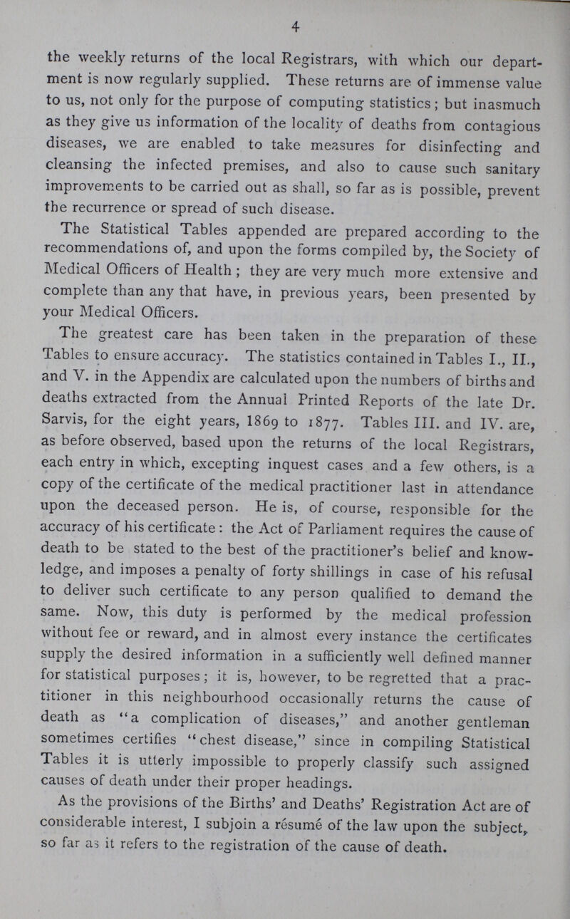 4 the weekly returns of the local Registrars, with which our depart ment is now regularly supplied. These returns are of immense value to us, not only for the purpose of computing statistics; but inasmuch as they give us information of the locality of deaths from contagious diseases, we are enabled to take measures for disinfecting and cleansing the infected premises, and also to cause such sanitary improvements to be carried out as shall, so far as is possible, prevent the recurrence or spread of such disease. The Statistical Tables appended are prepared according to the recommendations of, and upon the forms compiled by, the Society of Medical Officers of Health; they are very much more extensive and complete than any that have, in previous years, been presented by your Medical Officers. The greatest care has been taken in the preparation of these Tables to ensure accuracy. The statistics contained in Tables I., II., and V. in the Appendix are calculated upon the numbers of births and deaths extracted from the Annual Printed Reports of the late Dr. Sarvis, for the eight years, 1869 to 1877. Tables III. and IV. are, as before observed, based upon the returns of the local Registrars, each entry in which, excepting inquest cases and a few others, is a copy of the certificate of the medical practitioner last in attendance upon the deceased person. He is, of course, responsible for the accuracy of his certificate: the Act of Parliament requires the cause of death to be stated to the best of the practitioner's belief and know ledge, and imposes a penalty of forty shillings in case of his refusal to deliver such certificate to any person qualified to demand the same. Now, this duty is performed by the medical profession without fee or reward, and in almost every instance the certificates supply the desired information in a sufficiently well defined manner for statistical purposes; it is, however, to be regretted that a prac titioner in this neighbourhood occasionally returns the cause of death as a complication of diseases, and another gentleman sometimes certifies chest disease, since in compiling Statistical Tables it is utterly impossible to properly classify such assigned causes of death under their proper headings. As the provisions of the Births' and Deaths' Registration Act are of considerable interest, I subjoin a resumé of the law upon the subject, so far as it refers to the registration of the cause of death.