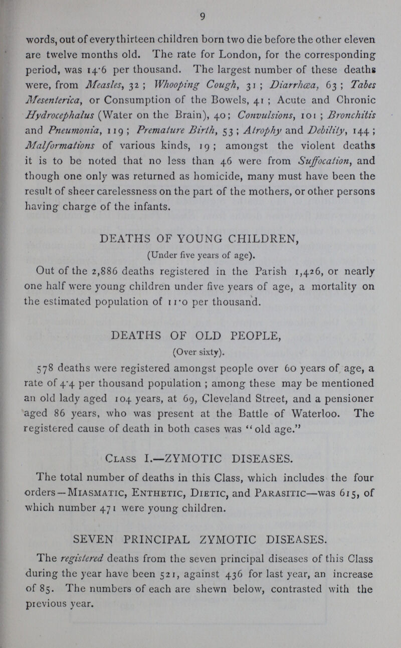 9 words, out of every thirteen children born two die before the other eleven are twelve months old. The rate for London, for the corresponding period, was 14.6 per thousand. The largest number of these deaths were, from Measles, 32; Whooping Cough, 31; Diarrhœa, 63; Tales Mesenterica, or Consumption of the Bowels, 41 ; Acute and Chronic Hydrocephalus (Water on the Brain), 40; Convulsions, 101 ; Bronchitis and Pneumotiia, 119; Premature Birth, 53 ; Atrophy and Debility, 144 ; Malformations of various kinds, 19 ; amongst the violent deaths it is to be noted that no less than 46 were from Suffocation, and though one only was returned as homicide, many must have been the result of sheer carelessness on the part of the mothers, or other persons having charge of the infants. DEATHS OF YOUNG CHILDREN, (Under five years of age). Out of the 2,886 deaths registered in the Parish 1,426, or nearly one half were young children under five years of age, a mortality on the estimated population of iro per thousand. DEATHS OF OLD PEOPLE, (Over sixty). 578 deaths were registered amongst people over 60 years of age, a rate of 4.4 per thousand population ; among these may be mentioned an old lady aged 104 years, at 69, Cleveland Street, and a pensioner aged 86 years, who was present at the Battle of Waterloo. The registered cause of death in both cases was old age. Class I.—ZYMOTIC DISEASES. The total number of deaths in this Class, which includes the four orders —Miasmatic, Enthetic, Dietic, and Parasitic—was 615, of which number 471 were young children. SEVEN PRINCIPAL ZYMOTIC DISEASES. The registered deaths from the seven principal diseases of this Class during the year have been 521, against 436 for last year, an increase of 85. The numbers of each are shewn below, contrasted with the previous year.