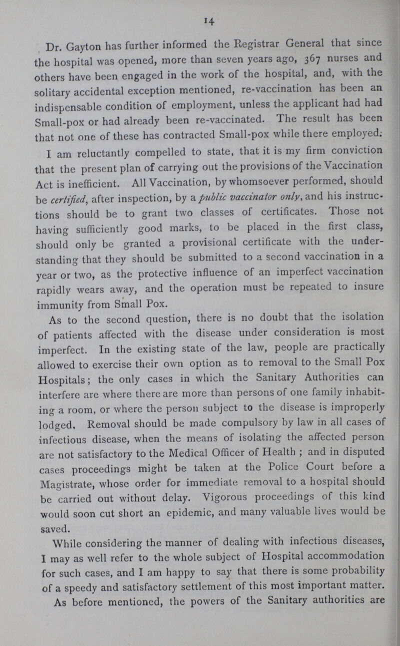14 Dr. Gayton has further informed the Registrar General that since the hospital was opened, more than seven years ago, 367 nurses and others have been engaged in the work of the hospital, and, with the solitary accidental exception mentioned, re-vaccination has been an indispensable condition of employment, unless the applicant had had Small-pox or had already been re-vaccinated. The result has been that not one of these has contracted Small-pox while there employed: I am reluctantly compelled to state, that it is my firm conviction that the present plan of carrying out the provisions of the Vaccination Act is inefficient. All Vaccination, by whomsoever performed, should be certified, after inspection, by a public vaccinator only, and his instruc tions should be to grant two classes of certificates. Those not having sufficiently good marks, to be placed in the first class, should only be granted a provisional certificate with the under standing that they should be submitted to a second vaccination in a year or two, as the protective influence of an imperfect vaccination rapidly wears away, and the operation must be repeated to insure immunity from Small Pox. As to the second question, there is no doubt that the isolation of patients affected with the disease under consideration is most imperfect. In the existing state of the law, people are practically allowed to exercise their own option as to removal to the Small Pox Hospitals; the only cases in which the Sanitary Authorities can interfere are where there arc more than persons of one family inhabit ing a room, or where the person subject to the disease is improperly lodged. Removal should be made compulsory by law in all cases of infectious disease, when the means of isolating the affected person are not satisfactory to the Medical Officer of Health ; and in disputed cases proceedings might be taken at the Police Court before a Magistrate, whose order for immediate removal to a hospital should be carried out without delay. Vigorous proceedings of this kind would soon cut short an epidemic, and many valuable lives would be saved. While considering the manner of dealing with infectious diseases, I may as well refer to the whole subject of Hospital accommodation for such cases, and I am happy to say that there is some probability of a speedy and satisfactory settlement of this most important matter. As before mentioned, the powers of the Sanitary authorities are