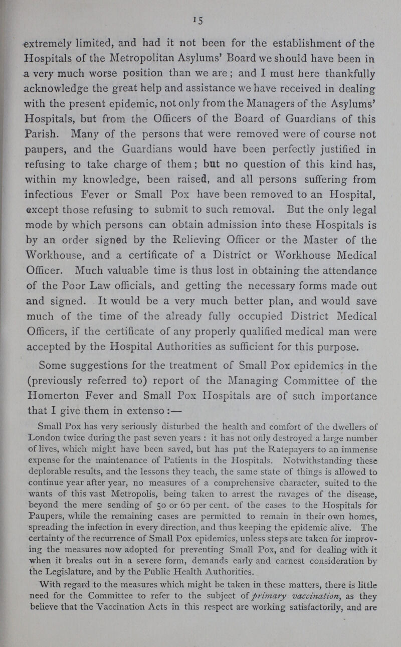 15 extremely limited, and had it not been for the establishment of the Hospitals of the Metropolitan Asylums' Board we should have been in a very much worse position than we are ; and I must here thankfully acknowledge the great help and assistance we have received in dealing with the present epidemic, not only from the Managers of the Asylums' Hospitals, but from the Officers of the Board of Guardians of this Parish. Many of the persons that were removed were of course not paupers, and the Guardians would have been perfectly justified in refusing to take charge of them; but no question of this kind has, within my knowledge, been raised, and all persons suffering from infectious Fever or Small Pox have been removed to an Hospital, except those refusing to submit to such removal. But the only legal mode by which persons can obtain admission into these Hospitals is by an order signed by the Relieving Officer or the Master of the Workhouse, and a certificate of a District or Workhouse Medical Officer. Much valuable time is thus lost in obtaining the attendance of the Poor Law officials, and getting the necessao' forms made out and signed. It would be a very much better plan, and would save much of the time of the already fully occupied District Medical Officers, if the certificate of any properly qualified medical man were accepted by the Hospital Authorities as sufficient for this purpose. Some suggestions for the treatment of Small Pox epidemics in the (previously referred to) report of the Managing Committee of the Homerton Fever and Small Pox Hospitals are of such importance that I give them in extenso:— Small Pox lias very seriously disturbed tlie health and comfort of the dwellers of London twice during the past seven years: it has not only destroyed a large number of lives, which might have been saved, but has put the Ratepayers to an immense expense for the maintenance of Patients in the Hospitals. Notwithstanding these deplorable results, and the lessons they teach, the same state of things is allowed to continue year after year, no measures of a comprehensive character, suited to the wants of this vast Metropolis, being taken to arrest the ravages of the disease, beyond the mere sending of 50 or 60 per cent, of the cases to the Hospitals for Paupers, while the remaining cases are permitted to remain in their own homes, spreading the infection in every direction, and thus keeping the epidemic alive. The certainty of the recurrence of Small Pox epidemics, unless steps are taken for improv ing the measures now adopted for preventing Small Pox, and for dealing with it when it breaks out in a severe form, demands early and earnest consideration by the Legislature, and by the Public Health Authorities. With regard to the measures which might be taken in these matters, there is little need for the Committee to refer to the subject of primary vaccination, as they believe that the Vaccination Acts in this respect are working satisfactorily, and are