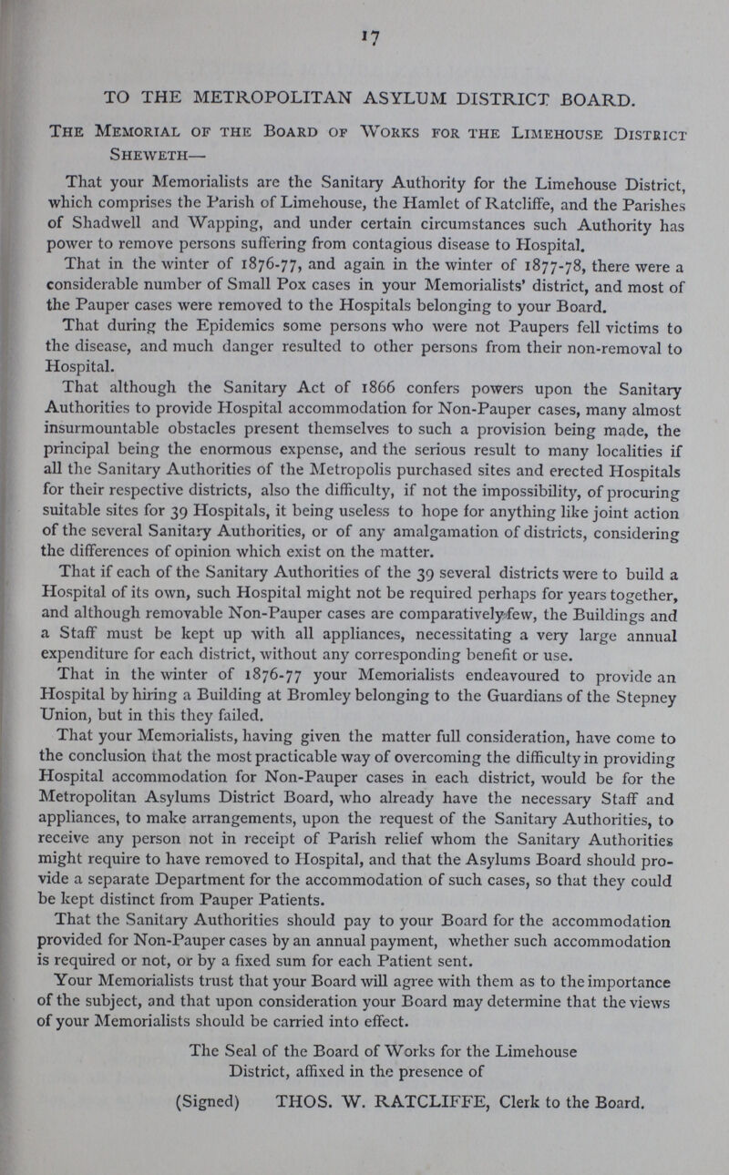 17 TO THE METROPOLITAN ASYLUM DISTRICT BOARD. The Memorial of the Board of Works for the Limehouse District Sheweth— That your Memorialists are the Sanitary Authority for the Limehouse District, which comprises the Parish of Limehouse, the Hamlet of Ratcliffe, and the Parishes of Shad well and Wapping, and under certain circumstances such Authority has power to remove persons suffering from contagious disease to Hospital. That in the winter of 1876.77, and again in the winter of 1877.78, there were a considerable number of Small Pox cases in your Memorialists' district, and most of the Pauper cases were removed to the Hospitals belonging to your Board. That during the Epidemics some persons who were not Paupers fell victims to the disease, and much danger resulted to other persons from their non-removal to Hospital. That although the Sanitary Act of 1866 confers powers upon the Sanitary Authorities to provide Hospital accommodation for Non-Pauper cases, many almost insurmountable obstacles present themselves to such a provision being made, the principal being the enormous expense, and the serious result to many localities if all the Sanitary Authorities of the Metropolis purchased sites and erected Hospitals for their respective districts, also the difficulty, if not the impossibility, of procuring suitable sites for 39 Hospitals, it being useless to hope for anything like joint action of the several Sanitary Authorities, or of any amalgamation of districts, considering the differences of opinion which exist on the matter. That if each of the Sanitary Authorities of the 39 several districts were to build a Hospital of its own, such Hospital might not be required perhaps for years together, and although removable Non-Pauper cases are comparatively-few, the Buildings and a Staff must be kept up with all appliances, necessitating a very large annual expenditure for each district, without any corresponding benefit or use. That in the winter of 1876.77 your Memorialists endeavoured to provide an Hospital by hiring a Building at Bromley belonging to the Guardians of the Stepney Union, but in this they failed. That your Memorialists, having given the matter full consideration, have come to the conclusion that the most practicable way of overcoming the difficulty in providing Hospital accommodation for Non.Pauper cases in each district, would be for the Metropolitan Asylums District Board, who already have the necessary Staff and appliances, to make arrangements, upon the request of the Sanitary Authorities, to receive any person not in receipt of Parish relief whom the Sanitary Authorities might require to have removed to Hospital, and that the Asylums Board should pro vide a separate Department for the accommodation of such cases, so that they could be kept distinct from Pauper Patients. That the Sanitary Authorities should pay to your Board for the accommodation provided for Non-Pauper cases by an annual payment, whether such accommodation is required or not, or by a fixed sum for each Patient sent. Your Memorialists trust that your Board will agree with them as to the importance of the subject, and that upon consideration your Board may determine that the views of your Memorialists should be carried into effect. The Seal of the Board of Works for the Limehouse District, affixed in the presence of (Signed) THOS. W. RATCLIFFE, Clerk to the Board.