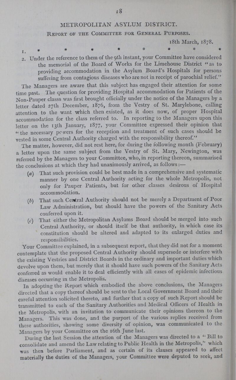 18 METROPOLITAN ASYLUM DISTRICT. Report ok the Committee for General Purposes. 1. 18th March, 1878. 2. Under the reference to them of the 9th instant, your Committee have considered the memorial of the Board of Works for the Limehouse District as to providing accommodation in the Asylum Board's Hospitals for persons suffering from contagious diseases who are not in receipt of parochial relief. The Managers are aware that this subject has engaged their attention for some time past. The question for providing Hospital accommodation for Patients of the Non-Pauper class was first brought officially under the notice of the Managers by a letter dated 27th December, 1876, from the Vestry of St. Marylebone, calling attention to the want which then existed, as it does now, of proper Hospital accommodation for the class referred to. In reporting to the Managers upon this letter on the 13th January, 1877, your Committee expressed their opinion that the necessary powers for the reception and treatment of such cases should be vested in some Central Authority charged with the responsibility thereof. The matter, however, did not rest here, for during the following month (February) a letter upon the same subject from the Vestry of St. Mary, Newington, was referred by the Managers to your Committee, who, in reporting thereon, summarised the conclusions at which they had unanimously arrived, as follows:— (a) That such provision could be best made in a comprehensive and systematic manner by one Central Authority acting for the whole Metropolis, not only for Pauper Patients, but for other classes desirous of Hospital accommodation. (b) That such Central Authority should not be merely a Department of Poor Law Administration, but should have the powers of the Sanitary Acts conferred upon it. (c) That either the Metropolitan Asylums Board should be merged into such Central Authority, or should itself be that authority, in which case its constitution should be altered and adapted to its enlarged duties and responsibilities. Your Committee explained, in a subsequent report, that they did not for a moment contemplate that the proposed Central Authority should supersede or interfere with the existing Vestries and District Boards in the ordinary and important duties which devolve upon them, but merely that it should have such powers of the Sanitary Acts conferred as would enable it to deal efficiently with all cases of epidemic infectious diseases occurring in the Metropolis. In adopting the Report which embodied the above conclusions, the Managers directed that a copy thereof should be sent to the Local Government Board and their careful attention solicited thereto, and farther that a copy of such Report should be transmitted to each of the Sanitary Authorities and Medical Officers of Health in the Metropolis, with an invitation to communicate their opinions thereon to the Managers. This was done, and the purport of the various replies received from these authorities, showing some diversity of opinion, was communicated to the Managers by your Committee on the 16th June last. During the last Session the attention of the Managers was directed to a  Bill to consolidate and amend the Law relating to Public Health in the Metropolis, which was then before Parliament, and as ccrtain of its clauses appeared to affect materially the duties of the Managers, your Committee were deputed to seek, and