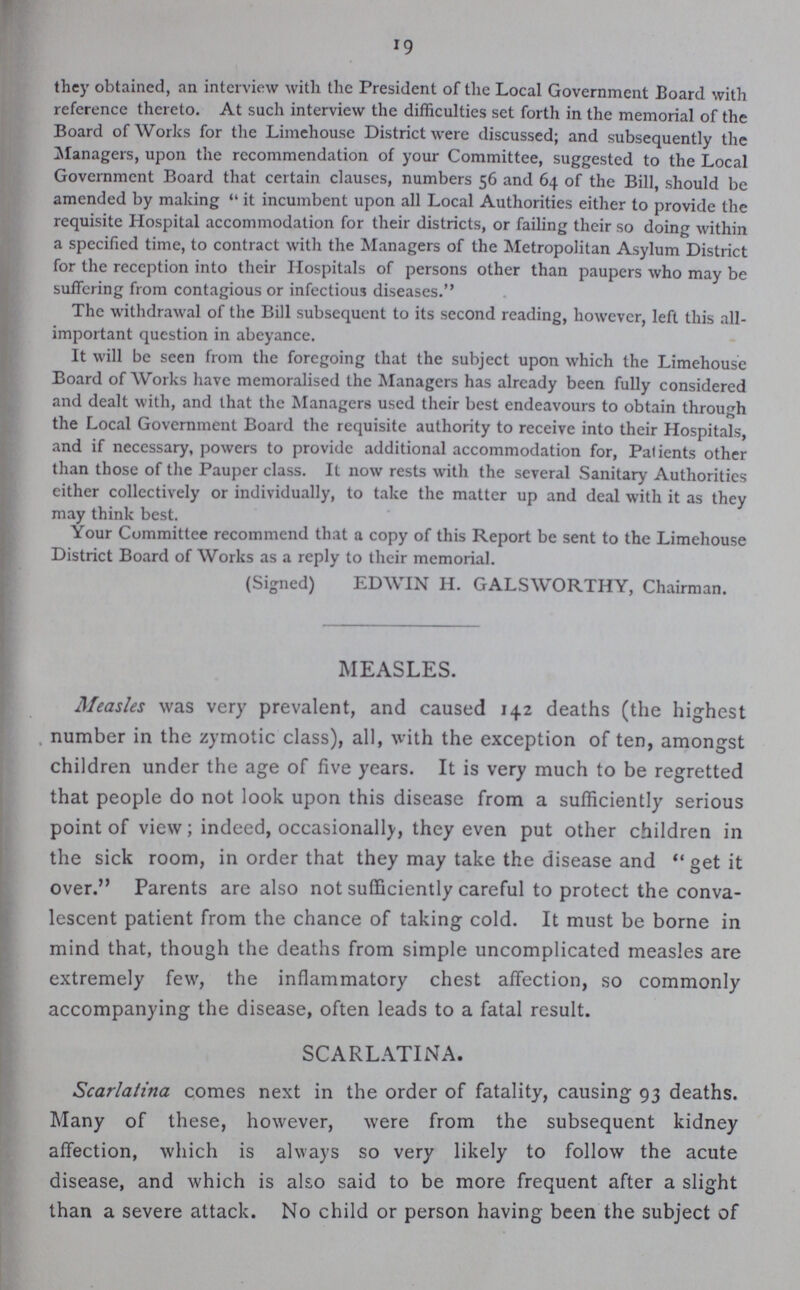 19 they obtained, an interview with the President of the Local Government Board with reference thereto. At such interview the difficulties set forth in the memorial of the Board of Works for the Limehouse District were discussed; and subsequently the Managers, upon the recommendation of your Committee, suggested to the Local Government Board that certain clauses, numbers 56 and 64 of the Bill, should be amended by making it incumbent upon all Local Authorities either to provide the requisite Hospital accommodation for their districts, or failing their so doing within a specified time, to contract with the Managers of the Metropolitan Asylum District for the reception into their Hospitals of persons other than paupers who may be suffering from contagious or infectious diseases. The withdrawal of the Bill subsequent to its second reading, however, left this all important question in abeyance. It will be seen from the foregoing that the subject upon which the Limehouse Board of Works have memoralised the Managers has already been fully considered and dealt with, and that the Managers used their best endeavours to obtain through the Local Government Board the requisite authority to receive into their Hospitals, and if necessary, powers to provide additional accommodation for, Patients other than those of the Pauper class. It now rests with the several Sanitary Authorities either collectively or individually, to take the matter up and deal with it as they may think best. Your Committee recommend that a copy of this Report be sent to the Limehouse District Board of Works as a reply to their memorial. (Signed) EDWIN H. GALSWORTHY, Chairman. MEASLES. Measles was very prevalent, and caused 142 deaths (the highest number in the zymotic class), all, with the exception of ten, amongst children under the age of five years. It is very much to be regretted that people do not look upon this disease from a sufficiently serious point of view; indeed, occasionally, they even put other children in the sick room, in order that they may take the disease and get it over. Parents are also not sufficiently careful to protect the conva lescent patient from the chance of taking cold. It must be borne in mind that, though the deaths from simple uncomplicated measles are extremely few, the inflammatory chest affection, so commonly accompanying the disease, often leads to a fatal result. SCARLATINA. Scarlatina comes next in the order of fatality, causing 93 deaths. Many of these, however, were from the subsequent kidney affection, which is always so very likely to follow the acute disease, and which is also said to be more frequent after a slight than a severe attack. No child or person having been the subject of