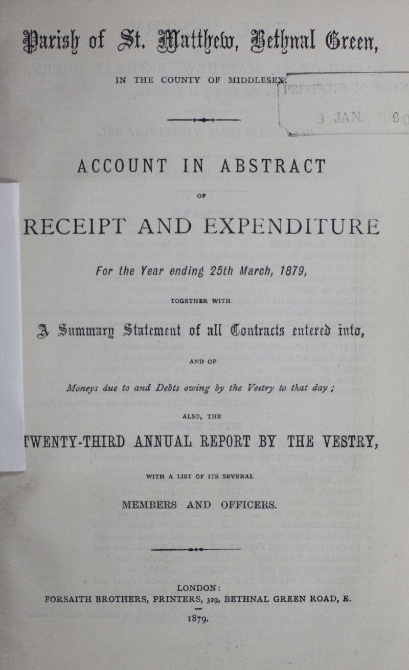 3 Years to Serve. NORTH WARD. 1 ATTWELL, Mr. ORLANDO THOMAS 378, Hackney road 3 BARNARD, Mr. ALFRED 76, Columbia road 2 HEALE, Mr. ROBERT 4, Victoria place, Oval, Hackney road 1 BISHOP, Mr. JAMES 35, Approach road 3 BOYCE, Mr. JAMES 375, Hackney road 2 EDWARDS, Mr. JAMES HENRY Rushmead street 3 EVERITT, Mr. THOMAS CHARLES 18, Sheldon place, Rushmead street 2 HOOPER, Mr. WILLIAM 107, Old Ford road 1 LUCKHURST, Mr. THOMAS 8, Providence place, Columbia road 3 MILBOURN, Mr. JAMES 176, Columbia road 1 NORRIS, Mr. JOSEPH 220, Cambridge road 2 SADLER, Mr. JOHN ROBERT 96, Ravenscroft street HASLOP, Mr. THOMAS, 409, Hackney road.—Auditor. SOUTH WARD. 3 ABBOTT, Mr. JAMES 81, Approach road 1 AVENELL, Mr. WILLIAM JAMES 63, Squirries street 1 BAKER, Mr. WILLIAM HARDING 78, Approach road 3 BENSON, Mr. JOSEPH HEATON 12, Menotti street 3 BEVEN, Mr. THOMAS King Edward road and Pollard row 1 COKE, The Rev. EDWARD FRANCIS The Vicarage, St. James the Great, Bethnal 2 COOK, Mr. JOHN 2, Old Bethnal Green road [Green rd. 2 FORREST, Mr. CHRISTOPHER 17, Victoria Park square 3 GREEN, Mr. GEORGE Hollybush gardens 2 HENDERSON, Rev. HENRY GLASS Holy Trinity, Church street 2 LINK, Mr. JOHN DAVID 30, Weaver street 3 MEADWAY, Mr. GEORGE 354, Bethnal Green road 1 PEREIRA, Mr. HENRY 429, Bethnal Green road 1 WENTZELL. Mr. ANDREW Victoria Park 2 YETTON, Mr. WILLIAM 248, Globe street MITCHELL, Mr. JOSEPH, 303, Bethnal Green road—Auditor. Member for the Parish of the Metropolitan Board of Works. THOMAS BEVEN, Esq., Stanley Villa, King Edward road. Medical Officer of Health. GEORGE PADDOCK BATE, Esq., M.D., 412, Bethnal Green road. Surveyor. Mr. WILLIAM HENRY GATHERCOLE, The Vestry Hall. Assistant Surveyor. Mr. JOHN ALFRED THARP, The Vestry Hall.