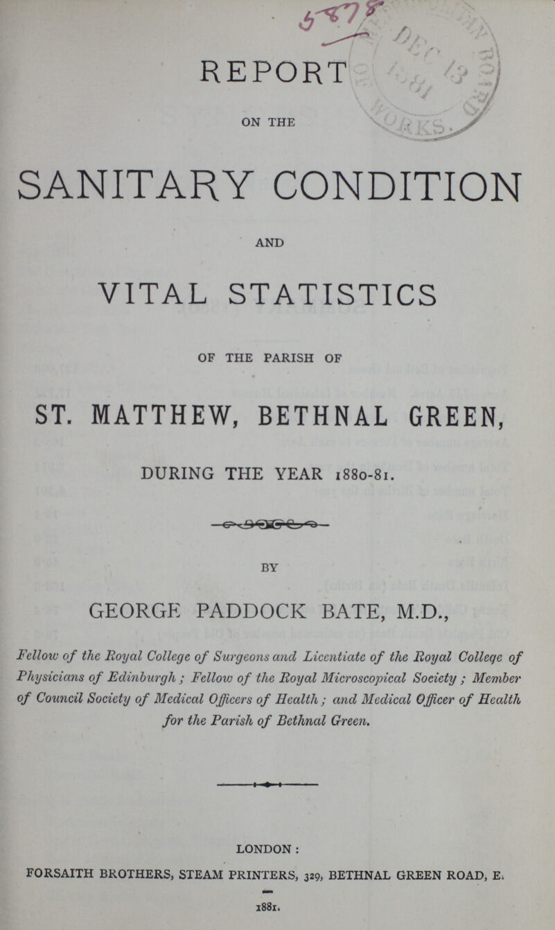 REPORT ON THE SANITARY CONDITION AND VITAL STATISTICS OF THE PARISH OF ST. MATTHEW, BETHNAL GREEN, DURING THE YEAR 1880-81. BY GEORGE PADDOCK BATE, M.D., Fellow of the Royal College of Surgeons and Licentiate of the Royal College of Physicians of Edinburgh; Fellow of the Royal Microscopical Society; Member of Council Society of Medical Officers of Health; and Medical Officer of Health for the Parish of Bethnal Green. LONDON: FORSAITH BROTHERS, STEAM PRINTERS, 329, BETHNAL GREEN ROAD, E. 1881.