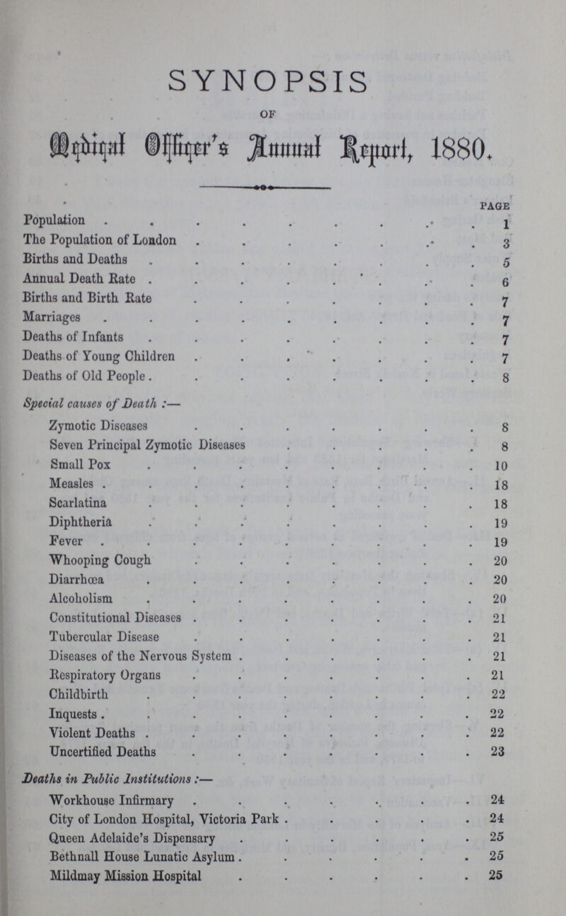 SYNOPSIS of Medical Officer's Annual Report, 1880. page Population l The Population of London 3 Births and Deaths 5 Annual Death Rate 6 Births and Birth Rate 7 Marriages 7 Deaths of Infants 7 Deaths of Young Children 7 Deaths of Old People 8 Special causes of Death :— Zymotic Diseases 8 Seven Principal Zymotic Diseases 8 Small Pox 10 Measles 18 Scarlatina 18 Diphtheria 19 Fever 19 Whooping Cough 20 Diarrhoea 20 Alcoholism 20 Constitutional Diseases 21 Tubercular Disease 21 Diseases of the Nervous System 21 Respiratory Organs 21 Childbirth 22 Inquests 22 Violent Deaths 22 Uncertified Deaths 23 Deaths in Public Institutions:— Workhouse Infirmary 24 City of London Hospital, Victoria Park 24 Queen Adelaide's Dispensary 25 Bethnall House Lunatic Asylum 25 Mildmay Mission Hospital 25
