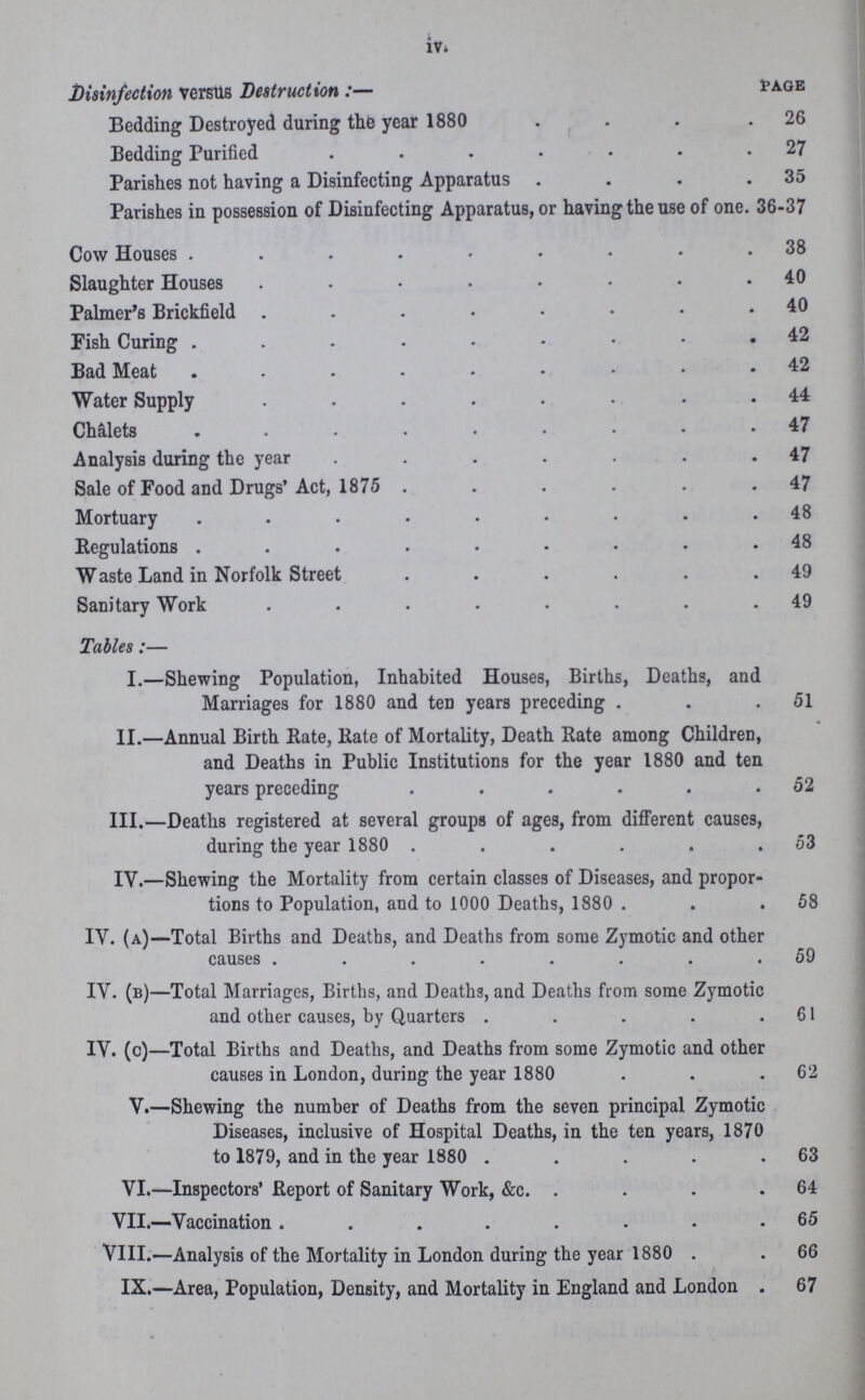 iv. Disinfection versus Destruction PAGE Bedding Destroyed during the year 1880 26 Bedding Purified 27 Parishes not having a Disinfecting Apparatus 35 Parishes in possession of Disinfecting Apparatus, or having the use of one. 36-37 Cow Houses 38 Slaughter Houses 40 Palmer's Brickfield 40 Fish Curing 42 Bad Meat 42 Water Supply 44 Chalets 47 Analysis during the year 47 Sale of Food and Drugs' Act, 1875 47 Mortuary 48 Regulations48 Waste Land in Norfolk Street 49 Sanitary Work 49 Tables:— I.—Shewing Population, Inhabited Houses, Births, Deaths, and Marriages for 1880 and ten years preceding 51 II.—Annual Birth Rate, Rate of Mortality, Death Rate among Children, and Deaths in Public Institutions for the year 1880 and ten years preceding 52 III.—Deaths registered at several groups of ages, from different causes, during the year 1880 53 IV.—Shewing the Mortality from certain classes of Diseases, and propor tions to Population, and to 1000 Deaths, 1880 58 IV. (a)—Total Births and Deaths, and Deaths from some Zymotic and other causes 59 IV. (b)—Total Marriages, Births, and Deaths, and Deaths from some Zymotic and other causes, by Quarters 61 IV. (c)—Total Births and Deaths, and Deaths from some Zymotic and other causes in London, during the year 1880 62 V.—Shewing the number of Deaths from the seven principal Zymotic Diseases, inclusive of Hospital Deaths, in the ten years, 1870 to 1879, and in the year 1880 63 VI.—Inspectors' Report of Sanitary Work, &c. 64 VII.—Vaccination 65 VIII.—Analysis of the Mortality in London during the year 1880 66 IX.—Area, Population, Density, and Mortality in England and London 67