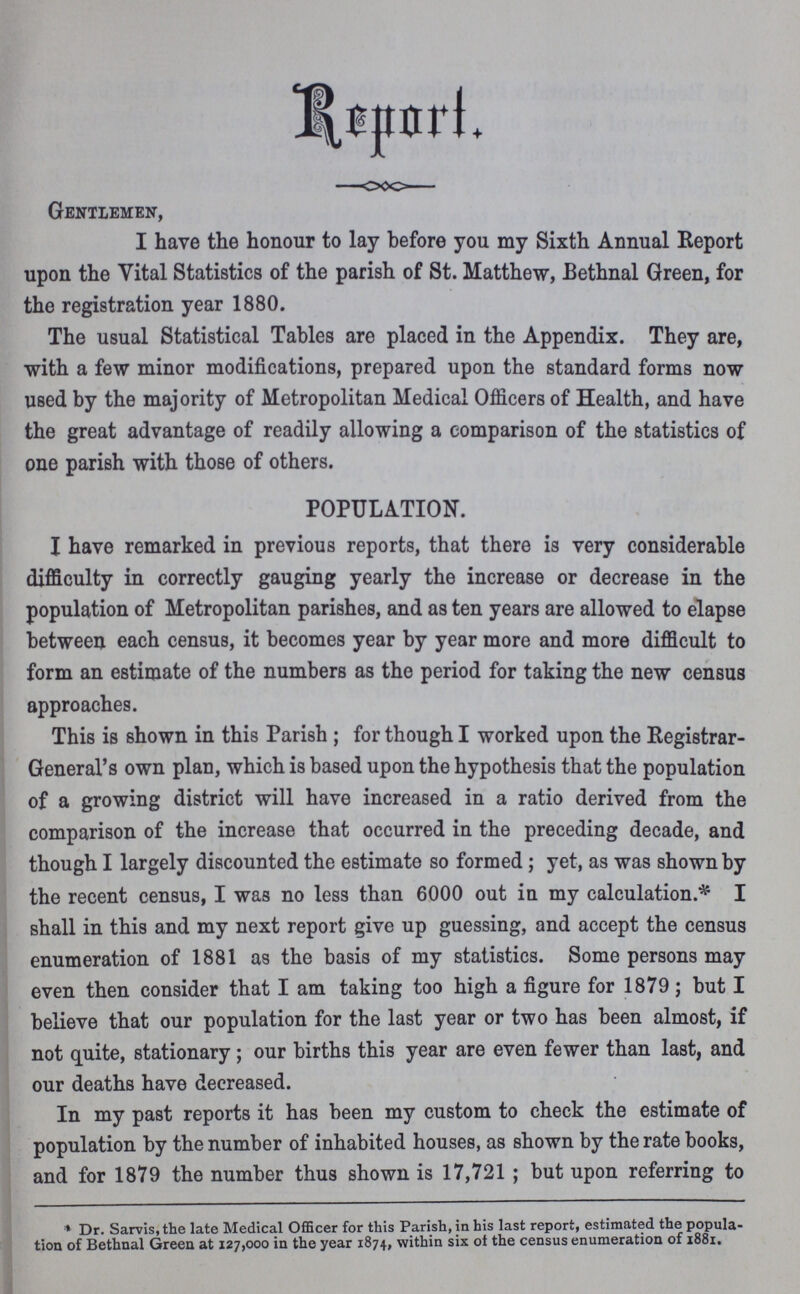 Report Gentlemen, I have the honour to lay before you my Sixth Annual Report upon the Vital Statistics of the parish of St. Matthew, Bethnal Green, for the registration year 1880. The usual Statistical Tables are placed in the Appendix. They are, with a few minor modifications, prepared upon the standard forms now used by the majority of Metropolitan Medical Officers of Health, and have the great advantage of readily allowing a comparison of the statistics of one parish with those of others. POPULATION. I have remarked in previous reports, that there is very considerable difficulty in correctly gauging yearly the increase or decrease in the population of Metropolitan parishes, and as ten years are allowed to elapse between each census, it becomes year by year more and more difficult to form an estimate of the numbers as the period for taking the new census approaches. This is shown in this Parish ; for though I worked upon the Registrar General's own plan, which is based upon the hypothesis that the population of a growing district will have increased in a ratio derived from the comparison of the increase that occurred in the preceding decade, and though I largely discounted the estimate so formed; yet, as was shown by the recent census, I was no less than 6000 out in my calculation.* I shall in this and my next report give up guessing, and accept the census enumeration of 1881 as the basis of my statistics. Some persons may even then consider that I am taking too high a figure for 1879; but I believe that our population for the last year or two has been almost, if not quite, stationary; our births this year are even fewer than last, and our deaths have decreased. In my past reports it has been my custom to check the estimate of population by the number of inhabited houses, as shown by the rate books, and for 1879 the number thus shown is 17,721 ; but upon referring to * Dr. Sarvis.the late Medical Officer for this Parish, in his last report, estimated the popula tion of Bethnal Green at 127,000 in the year 1874, within six of the census enumeration of 1881.