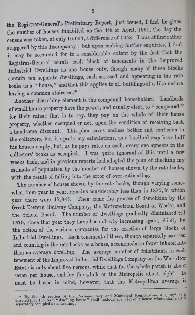 2 the Registrar-General's Preliminary Report, just issued, I find he gives the number of houses inhabited on the 4th of April, 1881, the day the census was taken, at only 16,663, a difference of 1058. I was at first rather staggered by this discrepancy; but upon making further enquiries, I find it may be accounted for to a considerable extent by the fact that the Registrar-General counts each block of tenements in the Improved Industrial Dwellings as one house only, though many of these blocks contain ten separate dwellings, each assessed and appearing in the rate books as a house, and that this applies to all buildings of a like nature having a common staircase.* Another disturbing element is the compound householder. Landlords of small house property have the power, and usually elect, to compound for their rates; that is to say, they pay on the whole of their house property, whether occupied or not, upon the condition of receiving back a handsome discount. This plan saves endless bother and confusion to the collectors, but it upsets my calculations, as a landlord may have half his houses empty, but, as he pays rates on each, every one appears in the collectors' books as occupied. I was quite ignorant of this until a few weeks back, and in previous reports had adopted the plan of checking my estimate of population by the number of houses shown by the rate books, with the result of falling into the error of over-estimating. The number of houses shown by the rate books, though varying some what from year to year, remains considerably less than in 1875, in which year there were 17,945. Then came the process of demolition by the Great Eastern Railway Company, the Metropolitan Board of Works, and the School Board. The number of dwellings gradually diminished till 1878, since that year they have been slowly increasing again, chiefly by the action of the various companies for the erection of large blocks of Industrial Dwellings. Each tenement of these, though separately assessed and counting in the rate books as a house, accommodates fewer inhabitants than an average dwelling. The average number of inhabitants in each tenement of the Improved Industrial Dwellings Company on the Waterlow Estate is only about five persons, while that for the whole parish is about seven per house, and for the whole of the Metropolis about eight. It must be borne in mind, however, that the Metropolitan average is * By the 5th section of the Parliamentary and Municipal Registration Act, 1878, it is enacted that the term dwelling-house shall include any part of a house where that part is separately occupied as a dwelling.