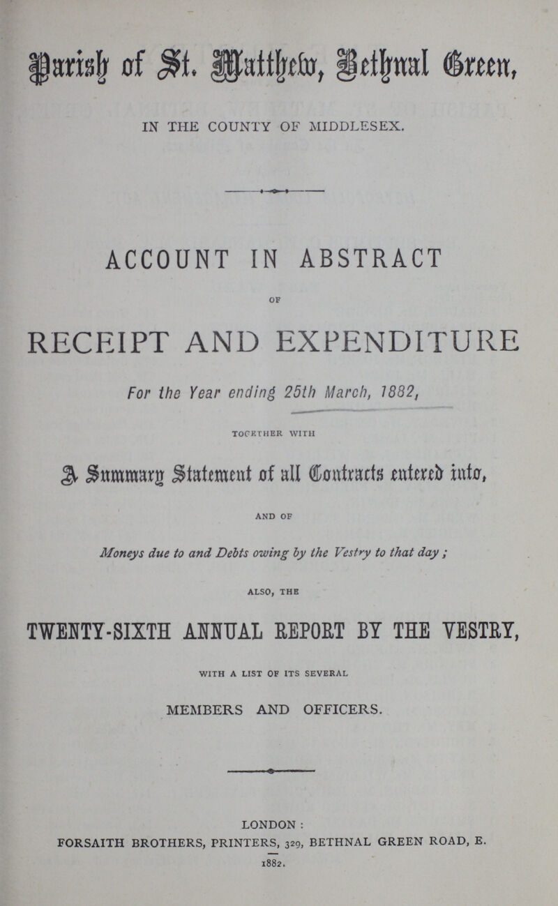 Parish of St. Matthew, Benthnal Green, IN THE COUNTY OF MIDDLESEX. ACCOUNT IN ABSTRACT OF RECEIPT AND EXPENDITURE For the Year ending 25th March, 1882, TOGETHER WITH A Summarg Statement of all Contracts entered into, AND OF Moneys due to and Debts owing by the Vestry to that day; ALSO,THE TWENTY-SIXTH ANNUAL REPORT BY THE VESTRY, with a list of its several MEMBERS AND OFFICERS. london: FORSAITH brothers, printers, 329, bethnal green road, E. 1882.