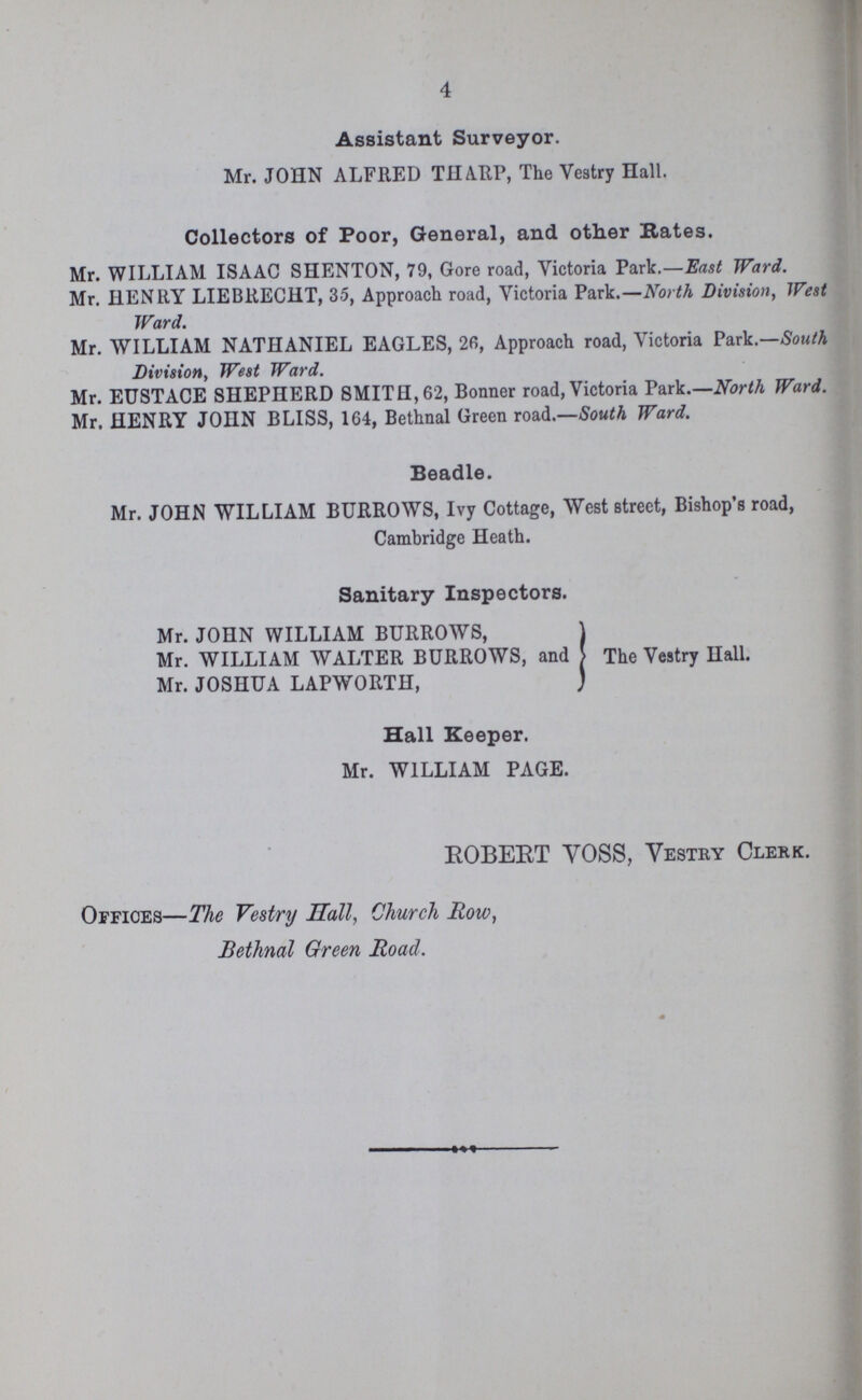 4 Assistant Surveyor. Mr. JOHN ALFRED THARP, The Vestry Hall. Collectors of Poor, General, and other Rates. Mr. WILLIAM ISAAC SHENTON, 79, Gore road, Victoria Park.—East Ward. Mr. HENRY LIEBRECHT, 35, Approach road, Victoria Park.—North Division, West Ward. Mr. WILLIAM NATHANIEL EAGLES, 26, Approach road, Victoria Park.—South Division, West Ward. Mr. EUSTACE SHEPHERD SMITH, 62, Bonner road, Victoria Park.—North Ward. Mr. HENRY JOHN BLISS, 164, Bethnal Green road.—South Ward. Beadle. Mr. JOHN WILLIAM BURROWS, Ivy Cottage, West street, Bishop's road, Cambridge Heath. Sanitary Inspectors. Mr. JOHN WILLIAM BURROWS, Mr. WILLIAM WALTER BURROWS, and The Vestry Hall. Mr. JOSHUA LAPWORTH, Hall Keeper. Mr. WILLIAM PAGE. ROBEET VOSS, Vestry Clerk. Offices—The Vestry Hall, Church Row, Bethnal Green Road.