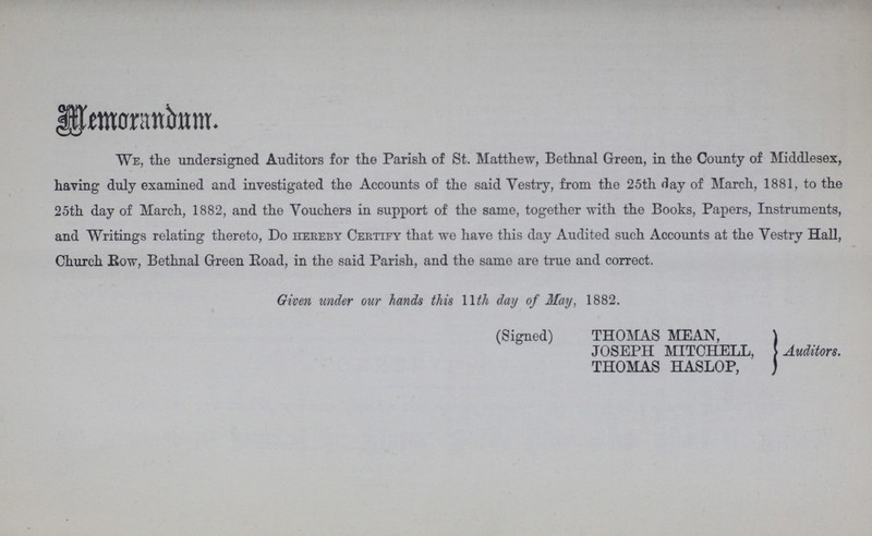 Memorandum. We, the undersigned Auditors for the Parish of St. Matthew, Bethnal Green, in the County of Middlesex, having duly examined and investigated the Accounts of the said Vestry, from the 25th day of March, 1881, to the 25th day of March, 1882, and the Vouchers in support of the same, together with the Books, Papers, Instruments, and Writings relating thereto, Do hereby Certify that we have this day Audited such Accounts at the Vestry Hall, Church Bow, Bethnal Green Road, in the said Parish, and the same are true and correct. Given under our hands this 11 th day of May, 1882. (Signed) THOMAS MEAN, JOSEPH MITCHELL, Auditors. THOMAS HASLOP,