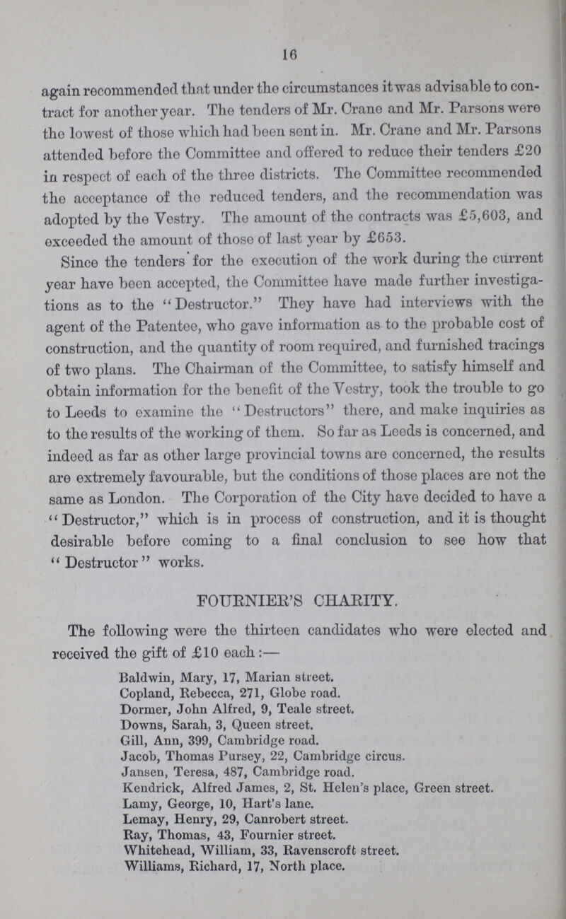 16 again recommended that under the circumstances it was advisable to con tract for another year. The tenders of Mr. Crane and Mr. Parsons were the lowest of those which had been sont in. Mr. Crane and Mr. Parsons attended before the Committee and offered to reduce their tenders £20 in respect of each of the throe districts. The Committee recommended the acceptance of the reduced tenders, and the recommendation was adopted by the Yestry. The amount of the contracts was £5,603, and oxceoded the amount of those of last year by £653. Since the tenders for the execution of the work during the current year have been accepted, the Committee have made further investiga tions as to the Destructor. They have had interviews with the agent of tho Patentee, who gave information as to the probable cost of construction, and tho quantity of room required, and furnished tracings of two plans. Tho Chairman of tho Committee, to satisfy himself and obtain information for the benefit of tho Yestry, took the trouble to go to Leeds to examine the Destructors there, and make inquiries as to the results of tho working of them. So far as Leeds is concerned, and indeed as far as other large provincial towns are concerned, the results are extremely favourable, but tho conditions of those places are not the same as London. The Corporation of the City have decided to have a Destructor, which is in process of construction, and it is thought desirable before coming to a final conclusion to see how that Destructor works. FOURNIER'S CHARITY. The following were the thirteen candidates who were elected and received the gift of £10 each:— Baldwin, Mary, 17, Marian street. Copland, Rebecca, 271, Globe road. Dormer, John Alfred, 9, Teale street. Downs, Sarah, 3, Queen street. Gill, Ann, 399, Cambridge road. Jacob, Thomas Pursey, 22, Cambridge circus. Jansen, Teresa, 487, Cambridge road. Kendrick, Alfred James, 2, St. Helen's place, Green street. Lamy, George, 10, Hart's lane. Lemay, Henry, 29, Canrobert street. Ray, Thomas, 43, Fournier street. Whitehead, William, 33, Ravenscroft street. Williams, Richard, 17, North place.