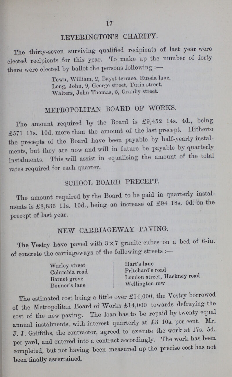 17 LEYERINGTON'S CHARITY. The thirty-seven surviving qualified recipients of last year wore elected recipients for this year. To make up the number of forty there were elected by ballot the persons following:— Town, William, 2, Bayst terrace, Russia lane. Long, John, 9, George street, Turin street. Walters, John Thomas, 5, Cranby street. METROPOLITAN BOARD OF WORKS. The amount required by the Board is £9,452 14s. 4d., being £571 17s. l0d. more than the amount of the last precept. Hitherto the precepts of tho Board have been payable by half-yearly instal ments, but they are now and will in future be payable by quarterly instalments. This will assist in equalising the amount of tho total rates required for each quarter. SCHOOL BOARD PRECEPT. The amount required by the Board to be paid in quarterly instal ments is £8,836 l1s. 10d., being an increase of £94 18s. Od. on the precept of last year. NEW CARRIAGEWAY PAYING. The Vestry have paved with 3×7 granite cubes on a bod of 6-in. of concrete the carriageways of the following streets:— Warley street Hart's lane Columbia road Pritchard's road Barnet grove London street, Hackney road Bonner's lane Wellington row The estimated cost being a little over £14,000, the Vestry borrowed of the Metropolitan Board of Works £14,000 towards defraying the cost of the new paving. The loan has to be repaid by twenty equal annual instalments, with interest quarterly at £3 10s. per cent. Mr. J. J. Griffiths, the contractor, agreed to execute the work at 17s. 5d. per yard, and entered into a contract accordingly. The work has been completed, but not having been measured up the precise cost has not been finally ascertained.