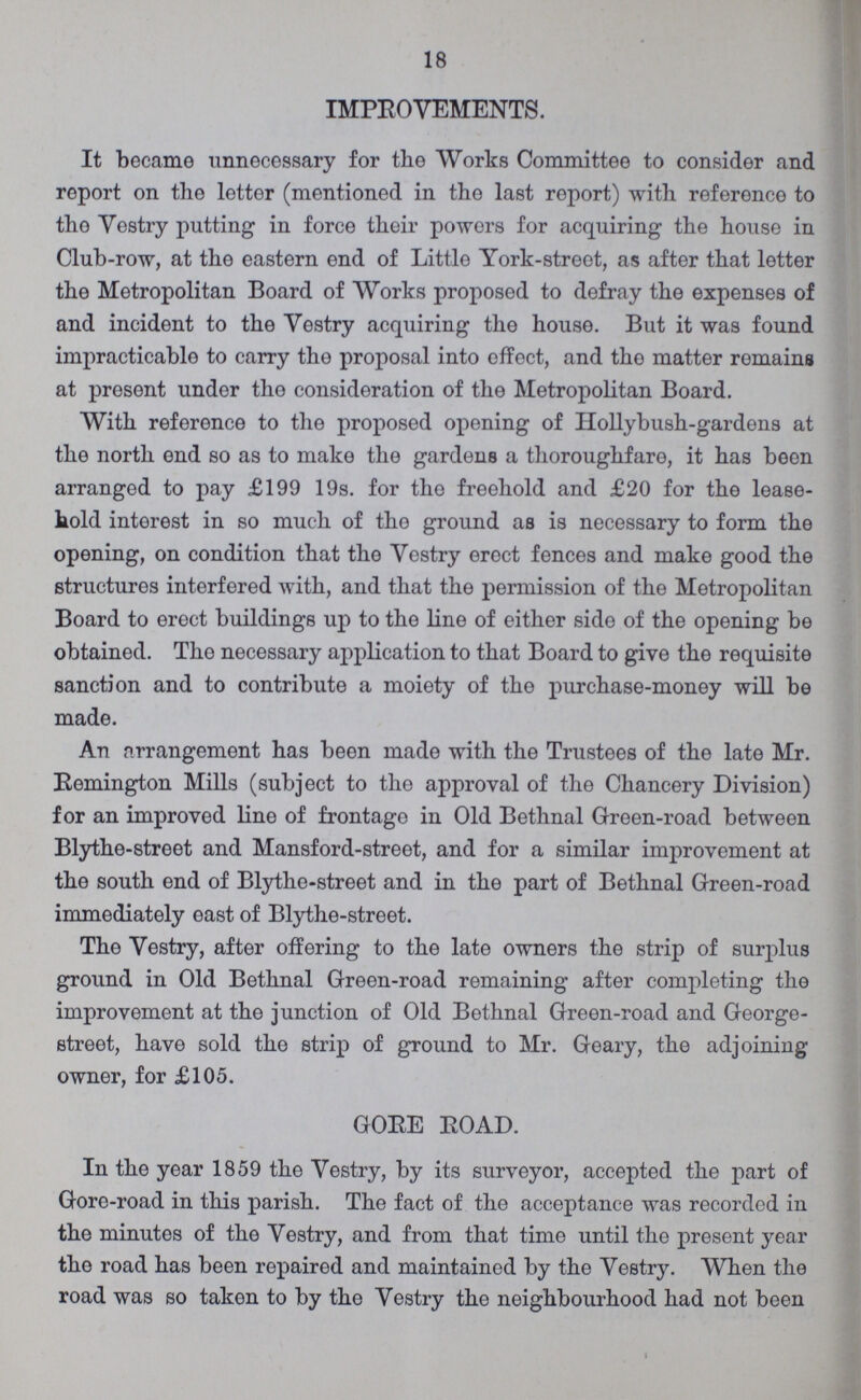 18 IMPROVEMENTS. It became unnecessary for the Works Committee to consider and report on the letter (mentioned in the last report) with reference to tho Vestry putting in force their powers for acquiring the house in Club-row, at the eastern end of Little York-street, as after that letter the Metropolitan Board of Works proposed to defray the expenses of and incident to the Vestry acquiring the house. But it was found impracticable to carry the proposal into effect, and tho matter remains at present under tho consideration of the Metropolitan Board. With reference to the proposed opening of Hollybush-gardens at the north end so as to make the gardens a thoroughfare, it has been arranged to pay £199 19s. for tho freehold and £20 for the lease hold interest in so much of the ground as is necessary to form the opening, on condition that the Vestry erect fences and make good the structures interfered with, and that the permission of the Metropolitan Board to erect buildings up to the line of either side of the opening be obtained. The necessary application to that Board to give the requisite sanction and to contribute a moiety of the purchase-money will be made. An arrangement has been made with the Trustees of the late Mr. Remington Mills (subject to the approval of the Chancery Division) for an improved line of frontage in Old Bethnal Green-road between Blythe-street and Mansford-street, and for a similar improvement at the south end of Blythe-street and in the part of Bethnal Green-road immediately east of Blythe-street. The Vestry, after offering to the late owners the strip of surplus ground in Old Bethnal Green-road remaining after completing the improvement at the junction of Old Bethnal Green-road and George street, have sold the strip of ground to Mr. Geary, the adjoining owner, for £105. GORE ROAD. In the year 1859 the Vestry, by its surveyor, accepted the part of Gore-road in this parish. The fact of the acceptance was recorded in the minutes of the Vestry, and from that time until the present year tho road has been repaired and maintained by the Vestry. When the road was so taken to by the Vestry the neighbourhood had not been