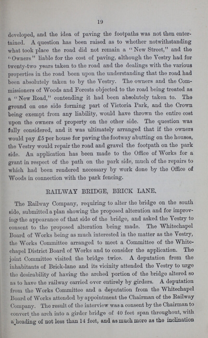 19 developed, and the idea of paving the footpaths was not then enter tained. A question has been raised as to whether notwithstanding what took place the road did not remain a New Street, and the '•Owners liable for the cost of paving, although the Vestry had for twenty-two years taken to the road and the dealings with the various properties in the road been upon the understanding that the road had been absolutely taken to by the Vestry. The owners and the Com missioners of Woods and Forests objected to the road being treated as a New Road, contending it had been absolutely taken to. The ground on one side forming part of Yictoria Park, and the Crown being exempt from any liability, would have thrown the entire cost upon the owners of property on the other side. The question was fully considered, and it was ultimately arranged that if the owners would pay £5 per house for paving the footway abutting on the houses, the Yestry would repair the road and gravel the footpath on the park side. An application has been made to the Office of Works for a grant in respect of the path on the park side, much of the repairs to which had been rendered necessary by work done by the Office of Woods in connection with the park fencing. RAILWAY BRIDGE, BRICK LANE. The Railway Company, requiring to alter the bridge on the south 6ide, submitted a plan showing the proposed alteration and for improv ing the appearance of that side of the bridge, and asked the Yestry to consent to the proposed alteration being made. The Whitechapel Board of Works being as much interested in the matter as the Yestry, the Works Committee arranged to meet a Committee of the White chapel District Board of Works and to consider the application. The joint Committee visited the bridge twice. A deputation from the inhabitants of Brick-lane and its vicinity attended the Yestry to urge the desirability of having the arched portion of the bridge altered so as to have the railway carried over entirely by girders. A deputation from the Works Committee and a deputation from the Whitechapel Board of Works attended by appointment the Chairman of the Railway Company. The result of the interview was a consent by the Chairman to convert the arch into a girder bridge of 40 feet span throughout, with a heading of not less than 14 feet, and as much more as the inclination
