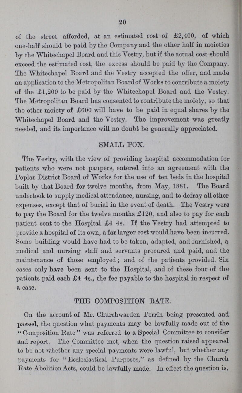20 of the street afforded, at an estimated cost of £2,400, of which one-half should be paid by the Company and the other half in moieties by the Whitechapel Board and this Vestry, but if the actual cost should exceed the estimated cost, the excess should be paid by the Company. The Whitechapel Board and the Vestry accepted the offer, and made an application to the Metropolitan Board of Works to contribute a moiety of the £1,200 to be paid by the Whitechapel Board and the Vestry. The Metropolitan Board has consented to contribute the moiety, so that the other moiety of £600 will have to be paid in equal shares by the Whitechapel Board and the Vestry. The improvement was greatly needed, and its importance will no doubt bo generally appreciated. SMALL POX. Tho Vestry, with the view of providing hospital accommodation for patients who were not paupers, entered into an agreement with the Poplar District Board of Works for the use of ten beds in the hospital built by that Board for twelve months, from May, 1881. The Board undertook to supply medical attendance, nursing, and to defray all other expenses, except that of burial in the event of death. The Vestry were to pay the Board for the twelve months £120, and also to pay for each patient sent to the Hospital £4 4s. If the Vestry had attempted to provide a hospital of its own, a far larger cost would have been incurred. Some building would have had to be taken, adapted, and furnished, a medical and nursing staff and servants procured and paid, and the maintenance of those employed; and of the patients provided, Six cases only have been sent to the Hospital, and of these four of the patients paid each £4 4s., the fee payable to the hospital in respect of a case. THE COMPOSITION BATE, On the account of Mr. Churchwarden Perrin being presented and passed, the question what payments may be lawfully made out of the Composition Pate was referred to a Special Committee to consider and report. Tho Committee met, when the question raised appeared to be not whether any special payments were lawful, but whether any payments for Ecclesiastical Purposes, as defined by the Church Rate Abolition Acts, could be lawfully made. In effect the question is,