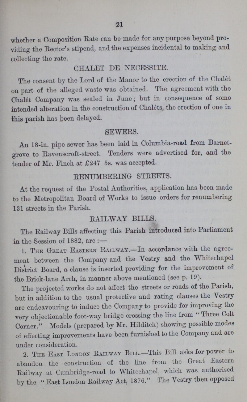 21 whether a Composition Rate can be made for any purpose beyond pro viding the Rector's stipend, and the expenses incidental to making and collecting the rate. CHALET DE NECESSITE. The consent by the Lord of the Manor to the erection of the Chalet on part of the alleged waste was obtained. The agreement with the Chalet Company was sealed in June; but in consequence of some intended alteration in the construction of Chalets, the erection of ono in this parish has been delayed. SEWERS. An 18-in. pipe sewer has been laid in Columbia-road from Barnet grove to Ravonscroft-street. Tenders wore advertised for, and the tender of Mr. Finch at £247 5s. was accepted. RENUMBERING STREETS. At the request of the Postal Authorities, application has been made to the Metropolitan Board of Works to issue orders for renumbering 131 streets in the Parish. RAILWAY BILLS. The Railway Bills affecting this Parish introduced into Parliament in the Session of 1882, are:- 1. The Great Eastern Railway.—In accordance with the agree ment between the Company and the Vestry and the Whitechapel District Board, a clause is inserted providing for the improvement of the Brick-lane Arch, in manner above mentioned (see p. 19). The projected works do not affect the streets or roads of the Parish, but in addition to the usual protective and rating clauses the Vestry are endeavouring to induce the Company to provide for improving the very objectionable foot-way bridge crossing the line from Three Colt Corner. Models (prepared by Mr. Hilditch) showing possible modes of effecting improvements have been furnished to the Company and are under consideration. 2. The East London Railway Bill.—This Bill asks for power to abandon the construction of the line from the Great Eastern Railway at Cambridge-road to Whitechapel, which was authorised by the East London Railway Act, 1876. The Vestry then opposed