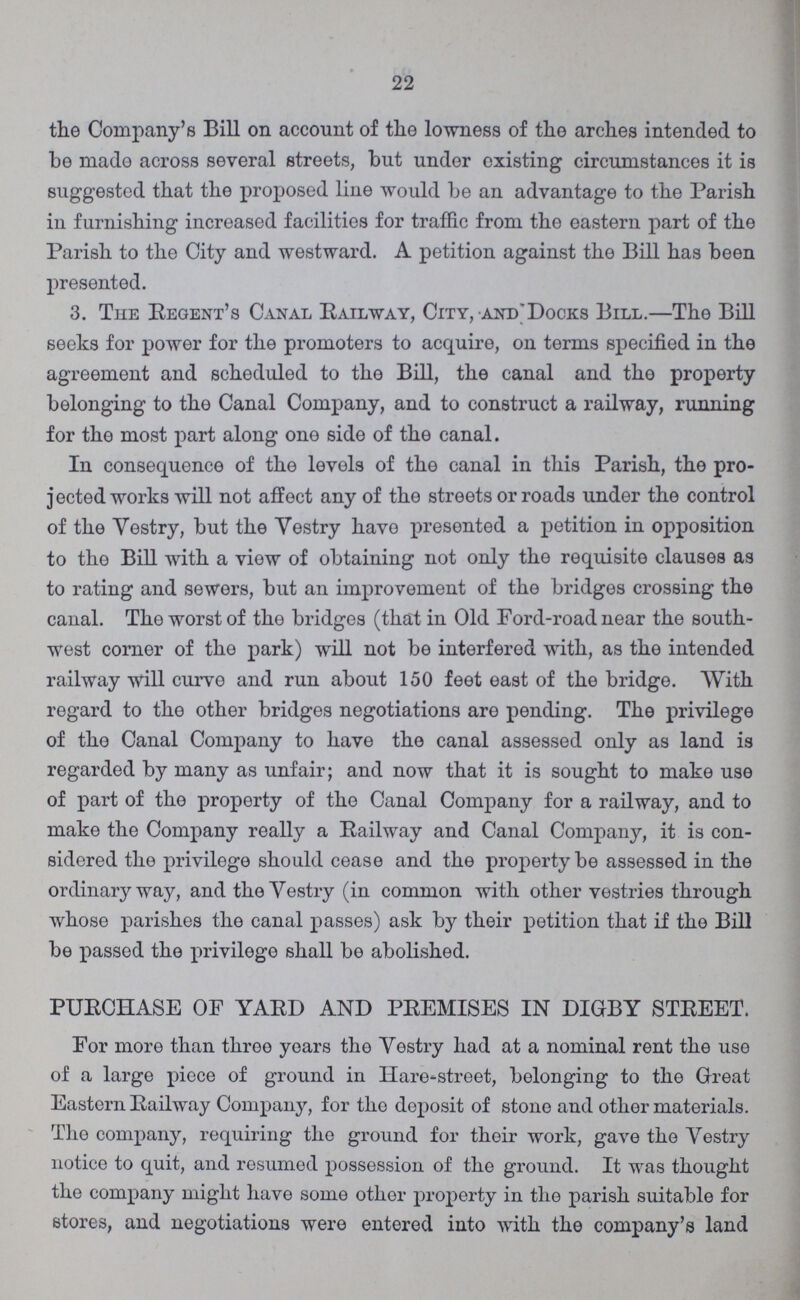 22 the Company's Bill on account of the lowness of the arches intended to be made across several streets, but under existing circumstances it is suggested that the proposed line would be an advantage to the Parish in furnishing increased facilities for traffic from the eastern part of the Parish to the City and westward. A petition against the Bill has been presented. 3. The Regent's Canal Railway, City, and'Docks Bill.—The Bill seeks for power for the promoters to acquire, on terms specified in the agreement and scheduled to the Bill, the canal and the property belonging to the Canal Company, and to construct a railway, running for the most part along one side of the canal. In consequence of the levels of the canal in this Parish, the pro jected works will not affect any of the streets or roads under the control of the Vestry, but the Vestry have presented a petition in opposition to the Bill with a view of obtaining not only the requisite clauses as to rating and sewers, but an improvement of the bridges crossing the canal. The worst of the bridges (that in Old Ford-road near the south west corner of the park) will not be interfered with, as the intended railway will curve and run about 150 feet east of the bridge. With regard to the other bridges negotiations are pending. The privilege of the Canal Company to have the canal assessed only as land is regarded by many as unfair; and now that it is sought to make use of part of the property of the Canal Company for a railway, and to make the Company really a Railway and Canal Company, it is con sidered the privilege should cease and the property be assessed in the ordinary way, and the Vestry (in common with other vestries through whose parishes the canal passes) ask by their petition that if the Bill be passed the privilege shall be abolished. PURCHASE OF YARD AND PREMISES IN DIGBY STREET. For more than three years the Vestry had at a nominal rent the use of a large piece of ground in Hare-street, belonging to the Great Eastern Railway Company, for the deposit of stone and other materials. The company, requiring the ground for their work, gave the Vestry notice to quit, and resumed possession of the ground. It was thought the company might have some other property in the parish suitable for stores, and negotiations were entered into with the company's land