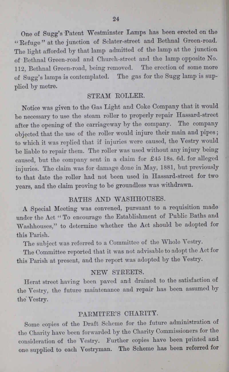 24 One of Sugg's Patent Westminster Lamps has been erected on the Refuge at the junction of Sclater-street and Bethnal Green-road. The light afforded by that lamp admitted of the lamp at the junction of Bethnal Green-road and Church-street and the lamp opposite No. 112, Bethnal Green-road, being removed. The erection of some more of Sugg's lamps is contemplated. The gas for the Sugg lamp is sup plied by metre. STEAM ROLLER. Notice was given to the Gas Light and Coke Company that it would be necessary to use the steam roller to properly repair Hassard-street after the opening of the carriageway by the company. The company objected that the use of the roller would injure their main and pipes; to which it was replied that if injuries were caused, the Vestry would be liable to repair them. The roller was used without any injury being caused, but the company sent in a claim for £45 18s. 6d. for alleged injuries. The claim was for damage done in May, 1881, but previously to that date the roller had not been used in Hassard-street for two years, and the claim proving to be groundless was withdrawn. BATHS AND WASHHOUSES. A Special Meeting was convened, pursuant to a requisition made under the Act To encourage the Establishment of Public Baths and Washhouses, to determine whether the Act should be adopted for this Parish. The subject was referred to a Committee of the Whole Vestry. The Committee reported that it was not advisable to adopt the Act for this Parish at present, and the report was adopted by the Vestry. NEW STREETS. Herat street having been paved and drained to the satisfaction of the Vestry, the future maintenance and repair has been assumed by the Vestry. PARMITER'S CHARITY. Some copies of the Draft Scheme for the future administration of the Charity have been forwarded by the Charity Commissioners for the consideration of the Vestry. Further copies have been printed and one supplied to each Vestryman. The Scheme has been referred for