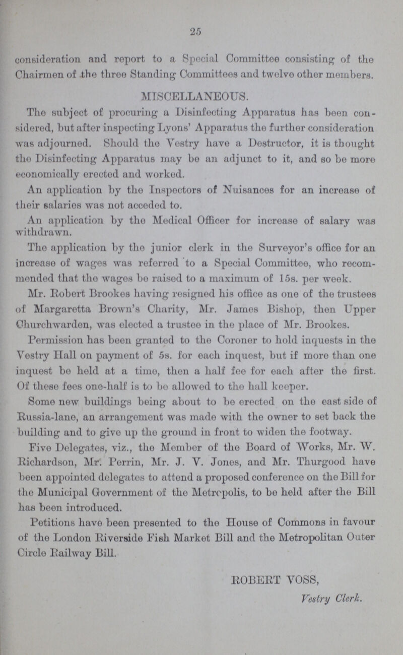 25 consideration and report to a Special Committee consisting of the Chairmen of the three Standing Committees and twelve other members. MISCELLANEOUS. The subject of procuring a Disinfecting Apparatus has been con sidered, but after inspecting Lyons' Apparatus the further consideration was adjourned. Should the Vestry have a Destructor, it is thought the Disinfecting Apparatus may bo an adjunct to it, and so bo more economically erected and worked. An application by tho Inspectors of Nuisances for an incroase of their salaries was not accodod to. An application by tho Medical Officer for increase of salary was withdrawn. Tho application by tho junior clerk in tho Surveyor's office for an increase of wages was referred to a Special Committee, who rocom mended that tho wagos bo raisod to a maximum of 15s. per week. Mr. Robert Brookes having resigned his office as one of the trustees of Margaretta Brown's Charity, Mr. James Bishop, then Upper Churchwardon, was elected a trustee in tho place of Mr. Brookes. Permission has boon granted to the Coroner to hold inquests in the Vestry Hall on paymont of 5s. for each inquest, but if more than one inquest bo hold at a time, then a half fee for each after the first. Of those fees one-half is to be allowed to the hall keeper. Some new buildings boing about to be erected on the east side of Russia-lane, an arrangement was made with the owner to set back the building and to give up the ground in front to widen the footway. Five Delegates, viz., the Member of the Board of Works, Mr. W. Richardson, Mr. Perrin, Mr. J. V. Jones, and Mr. Thurgood have boon appointed delegates to attend a proposed conference on the Bill for the Municipal Government of the Metropolis, to be hold after the Bill has been introduced. Petitions have been presented to the House of Commons in favour of the London Riverside Fish Market Bill and the Metropolitan Outer Circle Railway Bill. ROBERT VOSS, Vestry Clerk.