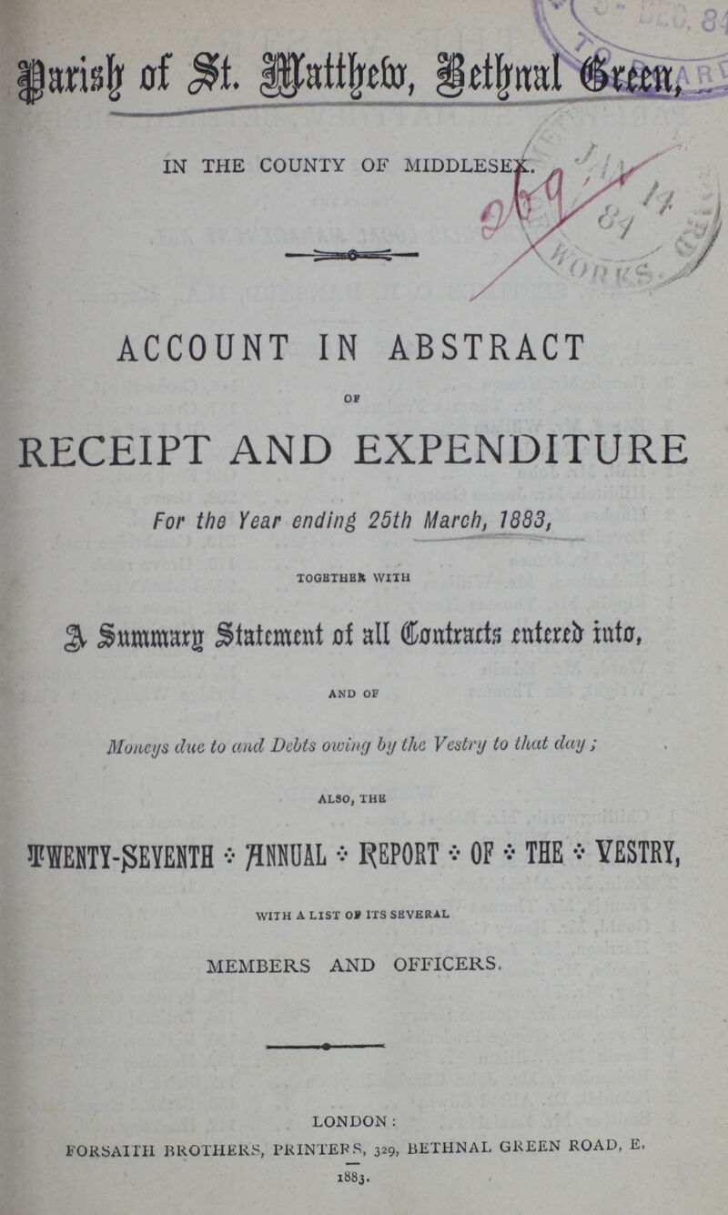 Parish of St. Matthew,Bethnal Green, IN THE COUNTY OF MIDDLESEX. ACCOUNT IN ABSTRACT OF RECEIPT AND EXPENDITURE For the Year ending 25th March, 1883, TOGETHER WITH A Summary statement of all Contracts entered into, AND OF Moneys due to and Debts owing by the Vestry to that day; ALSO, THE TWENTY-SEYENTH * ANNUAL * REPORT * OF * THE * VESTRY, WITH A LIST OF ITS SEVERAL MEMBERS AND OFFICERS. LONDON: FORSAITH BROTHERS, PRINTERS, 329, BETHNAL GREEN ROAD, E, 1883.