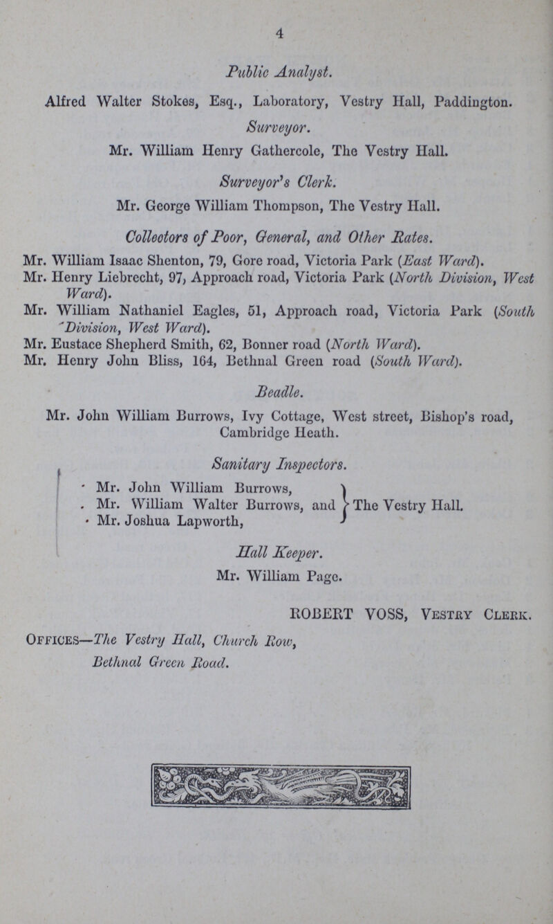 4 Public Analyst. Alfred Walter Stokes, Esq., Laboratory, Vestry Hall, Paddington. Surveyor. Mr. William Ilenry Gatkercole, The Vestry Hall. Surveyor's Clerk. Mr. George William Thompson, The Vestry Hall. Collectors of Poor, General, and Other Rates. Mr. William Isaac Shenton, 79, Gore road, Victoria Park (East Ward). Mr. Henry Liebrecht, 97; Approach road, Victoria Park (North Division, West Ward). Mr. William Nathaniel Eagles, 51, Approach road, Victoria Park {South Division, West Ward). Mr. Eustace Shepherd Smith, 62, Bonner road (North Ward). Mr. Henry John Bliss, 1G4, Bethnal Green road (South Ward). Beadle. Mr. John William Burrows, Ivy Cottage, West street, Bishop's road, Cambridge Heath. Sanitary Inspectors. • Mr. John William Burrows, . Mr. William Walter Burrows, and The Vestry Hall. • Mr. Joshua Lapworth, Hall Keeper. Mr. William Page. ROBERT VOSS, Vesthy Clerk. Offices—The Vestry Halt, Church Row, Bethnal Green Road.