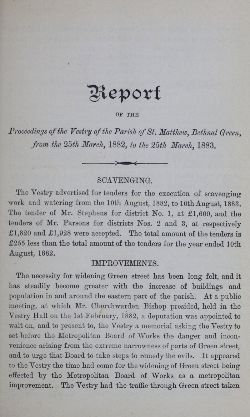 Report OF THE Proceedings of the Vestry of the Parish of St. Matthew, Bethnal Green, from the 25th March, 1882, to the 25th March, 1883, SCAVENGING. The Vestry advertised for tenders for the execution of scavenging work and watering from the 10th August, 1882, to 10th August, 1883, The tender of Mr. Stephens for district No. 1, at £1,600, and the tenders of Mr. Parsons for districts Nos. 2 and 3, at respectively £1,820 and £1,928 were accepted. The total amount of the tenders is £255 less than the total amount of the tenders for the year ended 10th August, 1882. IMPROVEMENTS. The necessity for widening Green street has been long felt, and it has steadily become greater with the increase of buildings and population in and around the eastern part of the parish. At a public meeting, at which Mr. Churchwarden Bishop presided, held in the Vestry Hall on the 1st February, 1882, a deputation was appointed to wait on, and to present to, the Vestry a memorial asking the Vestry to set before the Metropolitan Board of Works the danger and incon venience arising from the extreme narrowness of parts of Green street, and to urge that Board to take steps to remedy the evils. It appeared to the Vestry the time had come for the widening of Green street being effected by the Metropolitan Board of Works as a metropolitan improvement. The Vestry had the traffic through Green street taken