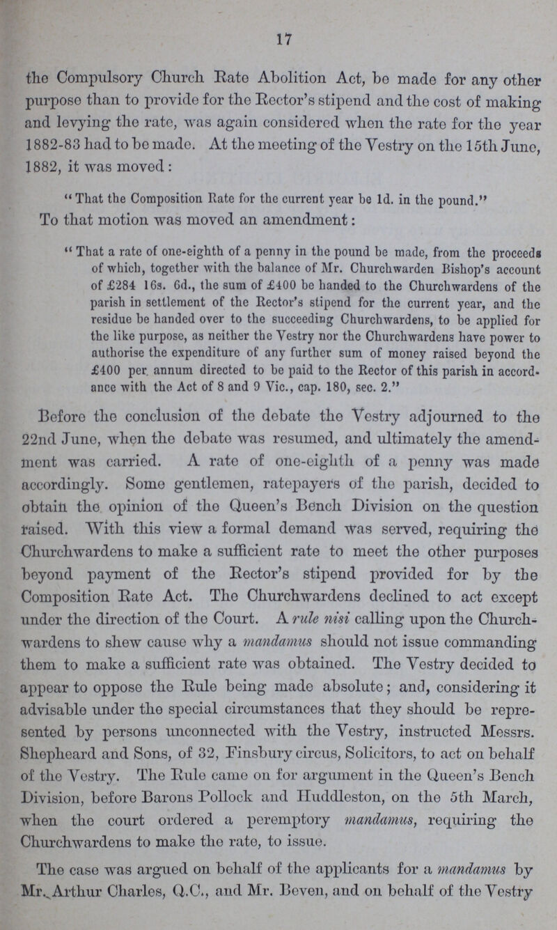 17 the Compulsory Church Rate Abolition Act, be made for any other purpose than to provide for the Rector's stipend and the cost of making and levying the rate, was again considered when the rate for tho year 1882-83 had to be made. At the meeting of the Yestry on the 15th June, 1882, it was moved:  That the Composition Rate for the current year be Id. in the pound. To that motion was moved an amendment: That a rate of one-eighth of a penny in the pound be made, from the proceeds of which, together with the balance of Mr. Churchwarden Bishop's account of £284 16s. 6d., the sum of £400 be handed to the Churchwardens of the parish in settlement of the Rector's stipend for the current year, and the residue be handed over to the succeeding Churchwardens, to be applied for the like purpose, as neither the Yestry nor the Churchwardens have power to authorise the expenditure of any further sum of money raised beyond the £400 per annum directed to be paid to the Rector of this parish in accord ance with the Act of 8 and 9 Vic., cap. 180, sec. 2. Before the conclusion of the debate the Yestry adjourned to tho 22nd June, when the debate was resumed, and ultimately the amend ment was carried. A rate of one-eighth of a penny was made accordingly. Somo gentlemen, ratepayers of the parish, decided to obtain the opinion of tho Queen's Bench Division on the question raised. With this view a formal demand was served, requiring the Churchwardens to make a sufficient rate to meet the other purposes beyond payment of the Rector's stipend provided for by the Composition Rate Act. The Churchwardens declined to act except under the direction of the Court. A rule nisi calling upon the Church wardens to shew cause why a mandamus should not issue commanding them to make a sufficient rate was obtained. The Yestry decided to appear to oppose the Rule being made absolute; and, considering it advisable under tho special circumstances that they should be repre sented by persons unconnected with the Yestry, instructed Messrs. Shepheard and Sons, of 32, Finsbury circus, Solicitors, to act on behalf of the Yestry. The Rule came on for argument in the Queen's Bench Division, before Barons Pollock and Huddleston, on the 5th March, when the court ordered a peremptory mandamus, requiring the Churchwardens to make the rate, to issue. The case was argued on behalf of the applicants for a mandamus by Mr. Arthur Charles, Q.C., and Mr. Beven, and on behalf of the Vestry