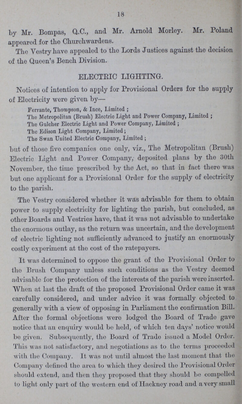 18 by Mr. Bompas, Q.C., and Mr. Arnold Morley. Mr. Poland appoarod for the Church.wardens. Tho Vestry have appealed to the Lords Justices against the decision of tho Queen's Bench Division. ELECTRIC LIGHTING. Notices of intention to apply for Provisional Orders for the supply of Eloctricity woro given by— Ferrante, Thompson, & Ince, Limited ; The Metropolitan (Brush) Electric Light and Power Company, Limited ; The Gulcher Electric Light and Power Company, Limited ; The Edison Light Company, Limited ; The Swan United Electric Company, Limited ; but of thoso live companies one only, viz., The Metropolitan (Brush) Electric Light and Power Company, deposited plans by the 30th November, the time prescribed by the Act, so that in fact there was but one applicant for a Provisional Order for the supply of electricity to the parish. The Vestry considered whether it was advisable for them to obtain power to supply electricity for lighting the parish, but concluded, as other Boards and Vostries have, that it was not advisable to undertake the enormous outlay, as the return was uncertain, and the development of electric lighting not sufficiently advanced to justify an enormously costly experiment at the cost of the ratepayers. It was determined to oppose the grant of the Provisional Order to tho Brush Company unless such conditions as the Vestry deemed advisable for tho protection of tho intorosts of tho parish were inserted. When at last the draft of tho proposed Provisional Order came it was carefully considered, and under advico it was formally objected to generally with a view of opposing in Parliament the confirmation Bill. After the formal objections were lodged the Board of Trade gave notice that an enquiry would bo held, of which ton days' notice would bo given. Subsequently, the Board of Trade issued a Model Order. This was not satisfactory, and negotiations as to the terms proceeded with the Company. It was not until almost the last moment that the Company defined the area to which they desired the Provisional Order should extend, and then the proposed that they should be compelled to light only part of the western end of Hackney road and a very small