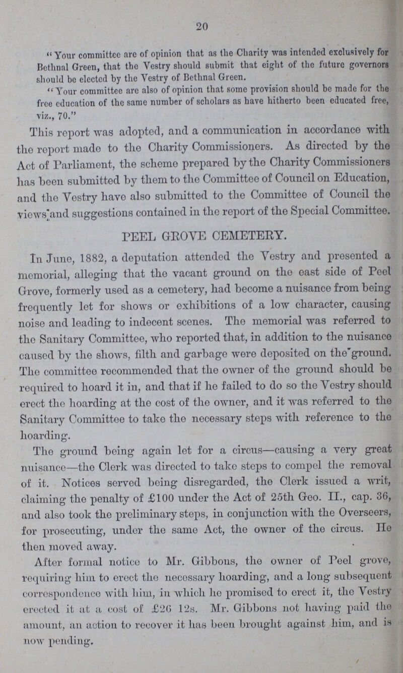 20 Your committee are of opinion that as the Charity was intended exclusively for Bethnal Green, that the Vestry should submit that eight of the future governors should be elected by the Vestry of Bethnal Green. Your committee arc also of opinion that some provision should be made for the free education of the same number of scholars as have hitherto been educated free, viz., 70. This report was adopted, and a communication in accordance with the report mado to the Charity Commissioners. As directed by the Act of Parliament, the scheme prepared by the Charity Commissioners has been submitted by them to the Committee of Council on Education, and the Vestry havo also submitted to the Committee of Council the views and suggestions contained in the report of the Special Committee. PEEL GROVE CEMETERY. In June, 1882, a deputation attended the Vestry and presented a memorial, alloging that the vacant ground on tho oast side of Peel Grove, formerly used as a cemetery, had become a nuisance from being frequently let for shows or exhibitions of a low character, causing noiso and leading to indecent scenes. Tho memorial was referred to tho Sanitary Committee, who reported that, in addition to the nuisance caused by the shows, filth and garbage were deposited on the ground. Tho committeo recommended that the owner of tho ground should be required to hoard it in, and that if he failed to do so the Vestry should erect tho hoarding at tho cost of the owner, and it was referred to the Sanitary Committee to take tho necessary steps with reference to tho hoarding. Tho ground being again lot for a circus—causing a very great nuisance—tho Clerk was directed to take steps to compol the removal of it. Notices servod boing disregarded, the Clerk issued a writ, claiming the penalty of £100 under the Act of 25th Geo. II., cap. 36, and also took the preliminary steps, in conjunction with the Overseers, for prosecuting, under the same Act, the owner of tho circus. He then moved away. After formal notice to Mr. Gibbons, tho owner of Peel grove, requiring him to erect tho necessary hoarding, and a long subsequent correspondence with him, in which ho promised to erect it, tho Vestry erected it at a cost of £26 12s. Mr. Gibbons not having paid the amount, an action to recover it has been brought against him, and is now pending.
