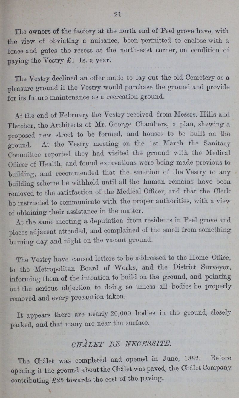 21 The owners of the factory at the north end of Peel grove have, with the view of obviating a nuisance, been permitted to enclose with a fence and gates the recess at the north-east corner, on condition of paying the Vestry £1 1s. a year. The Vestry declined an offer made to lay out the old Cemetery as a pleasure ground if the Vestry would purchase the ground and provide for its future maintenance as a recreation ground. At the end of February the Vestry received from Messrs. Hills aud Fletcher, the Architects of Mr. George Chambers, a plan, shewing a proposed new street to be formed, and houses to be built on the ground. At the Yestry meeting on the 1st March the Sanitary Committee reported they had visited the ground with the Medical Officer of Health, and found excavations were being made previous to building, and recommended that the sanction of the Yestry to any building scheme be withheld until all the human remains have been removed to the satisfaction of the Medical Officer, and that the Clerk be instructed to communicate with the proper authorities, with a view of obtaining their assistance in the matter. At the same meeting a deputation from residents in Peel grove and places adjacent attended, and complained of the smell from something burning day and night on the vacant ground. The Yestry have caused letters to be addressed to the Home Office, to the Metropolitan Board of Works, and the District Surveyor, informing them of the intention to build on the ground, and pointing out the serious objection to doing so unless all bodies be properly removed and every precaution taken. It appears there are nearly 20,000 bodies in the ground, closely packed, and that many are near the surface. CHALET BE NECESSITE. The Chalet was completed and opened in June, 1882. Before opening it the ground about the Chalet was paved, the Chalet Company contributing £25 towards the cost of the paving.